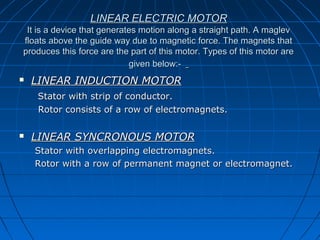 LINEAR ELECTRIC MOTORLINEAR ELECTRIC MOTOR
It is a device that generates motion along a straight path. A maglevIt is a device that generates motion along a straight path. A maglev
floats above the guide way due to magnetic force. The magnets thatfloats above the guide way due to magnetic force. The magnets that
produces this force are the part of this motor. Types of this motor areproduces this force are the part of this motor. Types of this motor are
given below:-given below:-
 LINEAR INDUCTION MOTORLINEAR INDUCTION MOTOR
Stator with strip of conductor.Stator with strip of conductor.
Rotor consists of a row of electromagnets.Rotor consists of a row of electromagnets.
 LINEAR SYNCRONOUS MOTORLINEAR SYNCRONOUS MOTOR
Stator with overlapping electromagnets.Stator with overlapping electromagnets.
Rotor with a row of permanent magnet or electromagnet.Rotor with a row of permanent magnet or electromagnet.
 