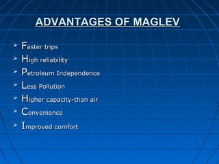 ADVANTAGES OF MAGLEVADVANTAGES OF MAGLEV
 FFaster tripsaster trips
 HHigh reliabilityigh reliability
 PPetroleum Independenceetroleum Independence
 LLess Pollutioness Pollution
 HHigher capacity-than airigher capacity-than air
 CConvenienceonvenience
 IImproved comfortmproved comfort
 