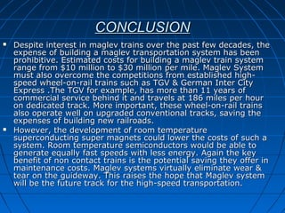 CONCLUSIONCONCLUSION
 Despite interest in maglev trains over the past few decades, theDespite interest in maglev trains over the past few decades, the
expense of building a maglev transportation system has beenexpense of building a maglev transportation system has been
prohibitive. Estimated costs for building a maglev train systemprohibitive. Estimated costs for building a maglev train system
range from $10 million to $30 million per mile. Maglev Systemrange from $10 million to $30 million per mile. Maglev System
must also overcome the competitions from established high-must also overcome the competitions from established high-
speed wheel-on-rail trains such as TGV & German Inter Cityspeed wheel-on-rail trains such as TGV & German Inter City
Express .The TGV for example, has more than 11 years ofExpress .The TGV for example, has more than 11 years of
commercial service behind it and travels at 186 miles per hourcommercial service behind it and travels at 186 miles per hour
on dedicated track. More important, these wheel-on-rail trainson dedicated track. More important, these wheel-on-rail trains
also operate well on upgraded conventional tracks, saving thealso operate well on upgraded conventional tracks, saving the
expenses of building new railroads.expenses of building new railroads.
 However, the development of room temperatureHowever, the development of room temperature
superconducting super magnets could lower the costs of such asuperconducting super magnets could lower the costs of such a
system. Room temperature semiconductors would be able tosystem. Room temperature semiconductors would be able to
generate equally fast speeds with less energy. Again the keygenerate equally fast speeds with less energy. Again the key
benefit of non contact trains is the potential saving they offer inbenefit of non contact trains is the potential saving they offer in
maintenance costs. Maglev systems virtually eliminate wear &maintenance costs. Maglev systems virtually eliminate wear &
tear on the guideway. This raises the hope that Maglev systemtear on the guideway. This raises the hope that Maglev system
will be the future track for the high-speed transportation.will be the future track for the high-speed transportation.
 