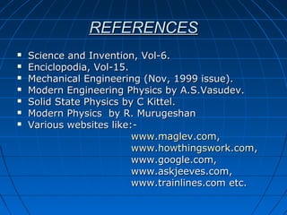 REFERENCESREFERENCES
 Science and Invention, Vol-6.Science and Invention, Vol-6.
 Enciclopodia, Vol-15.Enciclopodia, Vol-15.
 Mechanical Engineering (Nov, 1999 issue).Mechanical Engineering (Nov, 1999 issue).
 Modern Engineering Physics by A.S.Vasudev.Modern Engineering Physics by A.S.Vasudev.
 Solid State Physics by C Kittel.Solid State Physics by C Kittel.
 Modern Physics by R. MurugeshanModern Physics by R. Murugeshan
 Various websites like:-Various websites like:-
www.maglev.comwww.maglev.com,,
www.howthingswork.comwww.howthingswork.com,,
www.google.com,www.google.com,
www.askjeeves.com,www.askjeeves.com,
www.trainlines.com etc.www.trainlines.com etc.
 