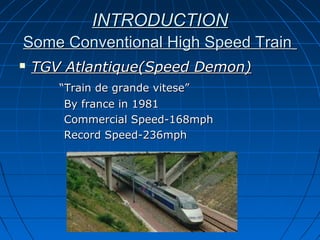 INTRODUCTIONINTRODUCTION
Some Conventional High Speed TrainSome Conventional High Speed Train
 TGV Atlantique(Speed Demon)TGV Atlantique(Speed Demon)
““Train de grande vitese”Train de grande vitese”
By france in 1981By france in 1981
Commercial Speed-168mphCommercial Speed-168mph
Record Speed-236mphRecord Speed-236mph
 