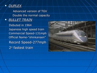  DUPLEXDUPLEX
Advanced version of TGVAdvanced version of TGV
Double the normal capacityDouble the normal capacity
 BULLET TRAINBULLET TRAIN
Debuted in 1964Debuted in 1964
Japanese high speed trainJapanese high speed train
Commercial Speed-131mphCommercial Speed-131mph
Official Name-”shinkansen”Official Name-”shinkansen”
Record Speed-277mphRecord Speed-277mph
22ndnd
fastest trainfastest train
 