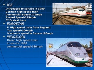  ICEICE
Introduced to service in 1980Introduced to service in 1980
German high speed trainGerman high speed train
Commercial Speed-179mphCommercial Speed-179mph
Record Speed-225mphRecord Speed-225mph
33RDRD
Fastest trainFastest train
 EUROSTAREUROSTAR
11STST
High speed train from EnglandHigh speed train from England
Top speed-100mphTop speed-100mph
Maximum speed in france-186mphMaximum speed in france-186mph
 PENDELONIPENDELONI
Italian high speed trainItalian high speed train
in service 1990in service 1990
commercial speed-186mphcommercial speed-186mph
 