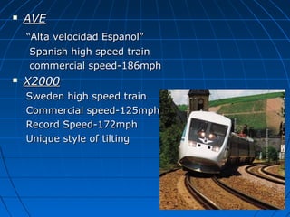  AVEAVE
““Alta velocidad Espanol”Alta velocidad Espanol”
Spanish high speed trainSpanish high speed train
commercial speed-186mphcommercial speed-186mph
 X2000X2000
Sweden high speed trainSweden high speed train
Commercial speed-125mphCommercial speed-125mph
Record Speed-172mphRecord Speed-172mph
Unique style of tiltingUnique style of tilting
 