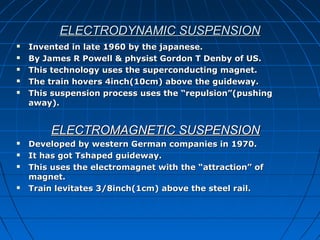 ELECTRODYNAMIC SUSPENSIONELECTRODYNAMIC SUSPENSION
 Invented in late 1960 by the japanese.Invented in late 1960 by the japanese.
 By James R Powell & physist Gordon T Denby of US.By James R Powell & physist Gordon T Denby of US.
 This technology uses the superconducting magnet.This technology uses the superconducting magnet.
 The train hovers 4inch(10cm) above the guideway.The train hovers 4inch(10cm) above the guideway.
 This suspension process uses the “repulsion”(pushingThis suspension process uses the “repulsion”(pushing
away).away).
ELECTROMAGNETIC SUSPENSIONELECTROMAGNETIC SUSPENSION
 Developed by western German companies in 1970.Developed by western German companies in 1970.
 It has got Tshaped guideway.It has got Tshaped guideway.
 This uses the electromagnet with the “attraction” ofThis uses the electromagnet with the “attraction” of
magnet.magnet.
 Train levitates 3/8inch(1cm) above the steel rail.Train levitates 3/8inch(1cm) above the steel rail.
 