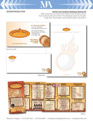 BACK                                                                                                       FORWARD



       DESIGN/PRODUCTION                                        Jimmie Lee’s Southern Barbeque Restaurant
                                                With 20 tag lines to choose from I had to come up with a visual
                                              that would go with one of them. The barbeque sauce thumb print
                                                    image with “Your ﬁngers never tasted so good” was perfect.




       Business Card




                                            Stationary




                                                                                                       Menu

       Michael J. Angley • h 914 528 1592 • c 914 424 8831 • moheganmike@optonline.net • moheganmike.com
 