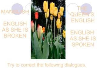 MANGLISH ENGLISH AS SHE IS BROKEN THE  QUEEN’S  ENGLISH ENGLISH  AS SHE IS SPOKEN Try to correct the following dialogues.   