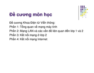 Đ cương môn h c
Đ cương Khoa Đi n t Vi n thông:
Ph n 1: T ng quan v m ng máy tính
Ph n 2: M ng LAN và các v n đ liên quan đ n l p 1 và 2
Ph n 3: K t n i m ng l p 2Ph n 3: K t n i m ng l p 2
Ph n 4: K t n i m ng Internet
 