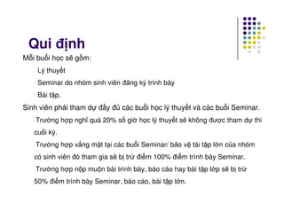 Qui đ nh
M i bu i h c s g m:
- Lý thuy t
- Seminar do nhóm sinh viên đăng ký trình bày
- Bài t p.
Sinh viên ph i tham d đ y đ các bu i h c lý thuy t và các bu i Seminar.Sinh viên ph i tham d đ y đ các bu i h c lý thuy t và các bu i Seminar.
-Trư ng h p ngh quá 20% s gi h c lý thuy t s không đư c tham d thi
cu i kỳ.
-Trư ng h p v ng m t t i các bu i Seminar/ b o v tài t p l n c a nhóm
có sinh viên đó tham gia s b tr đi m 100% đi m trình bày Seminar.
-Trư ng h p n p mu n bài trình bày, báo cáo hay bài t p l p s b tr
50% đi m trình bày Seminar, báo cáo, bài t p l n.
 