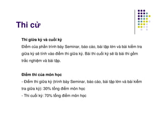 Thi c
Thi gi a kỳ và cu i kỳ
Đi m c a ph n trình bày Seminar, báo cáo, bài t p l n và bài ki m tra
gi a kỳ s tính vào đi m thi gi a kỳ. Bài thi cu i kỳ s là bài thi g m
tr c nghi m và bài t p.tr c nghi m và bài t p.
Đi m thi c a môn h c
- Đi m thi gi a kỳ (trình bày Seminar, báo cáo, bài t p l n và bài ki m
tra gi a kỳ): 30% t ng đi m môn h c
- Thi cu i kỳ: 70% t ng đi m môn h c
 
