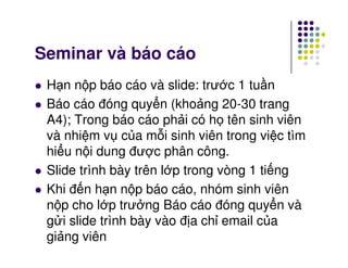 Seminar và báo cáo
H n n p báo cáo và slide: trư c 1 tu n
Báo cáo đóng quy n (kho ng 20-30 trang
A4); Trong báo cáo ph i có h tên sinh viên
và nhi m v c a m i sinh viên trong vi c tìmvà nhi m v c a m i sinh viên trong vi c tìm
hi u n i dung đư c phân công.
Slide trình bày trên l p trong vòng 1 ti ng
Khi đ n h n n p báo cáo, nhóm sinh viên
n p cho l p trư ng Báo cáo đóng quy n và
g i slide trình bày vào đ a ch email c a
gi ng viên
 