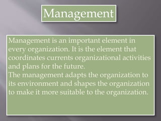 Management
Management is an important element in
every organization. It is the element that
coordinates currents organizational activities
and plans for the future.
The management adapts the organization to
its environment and shapes the organization
to make it more suitable to the organization.
 