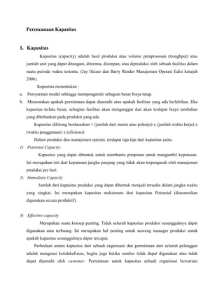 Perencanaan Kapasitas
1. Kapasitas
Kapasitas (capacity) adalah hasil produksi atau volume pemprosesan (troughput) atau
jumlah unit yang dapat ditangani, diterima, disimpan, atau diproduksi oleh sebuah fasilitas dalam
suatu periode waktu tertentu. (Jay Heizer dan Barry Render Manajemen Operasi Edisi ketujuh
2006).
Kapasitas menentukan :
a. Persyaratan modal sehingga mempengaruhi sebagian besar biaya tetap.
b. Menentukan apakah permintaan dapat dipenuhi atau apakah fasilitas yang ada berlebihan. Jika
kapasitas terlalu besar, sebagian fasilitas akan menganggur dan akan terdapat biaya tambahan
yang dibebankan pada produksi yang ada.
Kapasitas dihitung berdasarkan = (jumlah dari mesin atau pekerja) x (jumlah waktu kerja) x
(waktu penggunaan) x (efisiensi)
Dalam produksi dan manajemen operasi, terdapat tiga tipe dari kapasitas yaitu:
1) Potential Capacity
Kapasitas yang dapat dibentuk untuk membantu pimpinan untuk mengambil keputusan.
Ini merupakan inti dari keputusan jangka panjang yang tidak akan terpengaruh oleh manajemen
produksi per hari.
2) Immediate Capacity
Jumlah dari kapasitas produksi yang dapat dibentuk menjadi tersedia dalam jangka waktu
yang singkat. Ini merupakan kapasitas maksimum dari kapasitas Potensial (diasumsikan
digunakan secara produktif).
3) Effective capacity
Merupakan suatu konsep penting. Tidak seluruh kapasitas produksi sesungguhnya dapat
digunakan atau terbuang. Ini merupakan hal penting untuk seorang manager produksi untuk
apakah kapasitas sesungguhnya dapat tercapai.
Perbedaan antara kapasitas dari sebuah organisani dan permintaan dari seluruh pelanggan
adalah mengenai ketidakefisien, begitu juga ketika sumber tidak dapat digunakan atau tidak
dapat dipenuhi oleh customer. Permintaan untuk kapasitas sebuah organisasi bervariasi
 