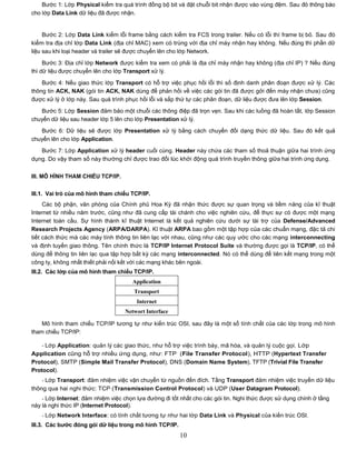 Bước 1: Lớp Physical kiểm tra quá trình đồng bộ bit và đặt chuỗi bit nhận được vào vùng đệm. Sau đó thông báo
cho lớp Data Link dữ liệu đã được nhận.


     Bước 2: Lớp Data Link kiểm lỗi frame bằng cách kiểm tra FCS trong trailer. Nếu có lỗi thì frame bị bỏ. Sau đó
kiểm tra địa chỉ lớp Data Link (địa chỉ MAC) xem có trùng với địa chỉ máy nhận hay không. Nếu đúng thì phần dữ
liệu sau khi loại header và trailer sẽ được chuyển lên cho lớp Network.

     Bước 3: Địa chỉ lớp Network được kiểm tra xem có phải là địa chỉ máy nhận hay không (địa chỉ IP) ? Nếu đúng
thì dữ liệu được chuyển lên cho lớp Transport xử lý.

    Bước 4: Nếu giao thức lớp Transport có hỗ trợ việc phục hồi lỗi thì số định danh phân đoạn được xử lý. Các
thông tin ACK, NAK (gói tin ACK, NAK dùng để phản hồi về việc các gói tin đã được gởi đến máy nhận chưa) cũng
được xử lý ở lớp này. Sau quá trình phục hồi lỗi và sắp thứ tự các phân đoạn, dữ liệu được đưa lên lớp Session.

   Bước 5: Lớp Session đảm bảo một chuỗi các thông điệp đã trọn vẹn. Sau khi các luồng đã hoàn tất, lớp Session
chuyển dữ liệu sau header lớp 5 lên cho lớp Presentation xử lý.
   Bước 6: Dữ liệu sẽ được lớp Presentation xử lý bằng cách chuyển đổi dạng thức dữ liệu. Sau đó kết quả
chuyển lên cho lớp Application.

   Bước 7: Lớp Application xử lý header cuối cùng. Header này chứa các tham số thoả thuận giữa hai trình ứng
dụng. Do vậy tham số này thường chỉ được trao đổi lúc khởi động quá trình truyền thông giữa hai trình ứng dụng.


III. MÔ HÌNH THAM CHIẾU TCP/IP.


III.1. Vai trò của mô hình tham chiếu TCP/IP.
     Các bộ phận, văn phòng của Chính phủ Hoa Kỳ đã nhận thức được sự quan trọng và tiềm năng của kĩ thuật
Internet từ nhiều năm trước, cũng như đã cung cấp tài chánh cho việc nghiên cứu, để thực sự có được một mạng
Internet toàn cầu. Sự hình thành kĩ thuật Internet là kết quả nghiên cứu dưới sự tài trợ của Defense/Advanced
Research Projects Agency (ARPA/DARPA). Kĩ thuật ARPA bao gồm một tập hợp của các chuẩn mạng, đặc tả chi
tiết cách thức mà các máy tính thông tin liên lạc với nhau, cũng như các quy ước cho các mạng interconnecting
và định tuyến giao thông. Tên chính thức là TCP/IP Internet Protocol Suite và thường được gọi là TCP/IP, có thể
dùng để thông tin liên lạc qua tập hợp bất kỳ các mạng interconnected. Nó có thể dùng để liên kết mạng trong một
công ty, không nhất thiết phải nối kết với các mạng khác bên ngoài.
III.2. Các lớp của mô hình tham chiếu TCP/IP.
                                      Application
                                       Transport
                                        Internet
                                   Networt Interface

    Mô hình tham chiếu TCP/IP tương tự như kiến trúc OSI, sau đây là một số tính chất của các lớp trong mô hình
tham chiếu TCP/IP:

    - Lớp Application: quản lý các giao thức, như hỗ trợ việc trình bày, mã hóa, và quản lý cuộc gọi. Lớp
Application cũng hỗ trợ nhiều ứng dụng, như: FTP (File Transfer Protocol), HTTP (Hypertext Transfer
Protocol), SMTP (Simple Mail Transfer Protocol), DNS (Domain Name System), TFTP (Trivial File Transfer
Protocol).
    - Lớp Transport: đảm nhiệm việc vận chuyển từ nguồn đến đích. Tầng Transport đảm nhiệm việc truyền dữ liệu
thông qua hai nghi thức: TCP (Transmission Control Protocol) và UDP (User Datagram Protocol).
    - Lớp Internet: đảm nhiệm việc chọn lựa đường đi tốt nhất cho các gói tin. Nghi thức được sử dụng chính ở tầng
này là nghi thức IP (Internet Protocol).
    - Lớp Network Interface: có tính chất tương tự như hai lớp Data Link và Physical của kiến trúc OSI.
III.3. Các bƣớc đóng gói dữ liệu trong mô hình TCP/IP.
                                                         10
 