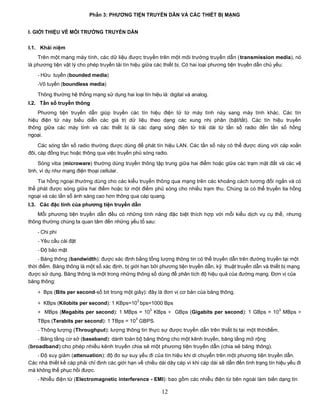 Phần 3: PHƢƠNG TIỆN TRUYỀN DÃN VÀ CÁC THIẾT BỊ MẠNG


I. GIỚI THIỆU VỀ MÔI TRƢỜNG TRUYỀN DẪN


I.1. Khái niệm
    Trên một mạng máy tính, các dữ liệu được truyền trên một môi trường truyền dẫn (transmission media), nó
là phương tiện vật lý cho phép truyền tải tín hiệu giữa các thiết bị. Có hai loại phương tiện truyền dẫn chủ yếu:
    - Hữu tuyến (bounded media)
    -Vô tuyến (boundless media)

    Thông thường hệ thống mạng sử dụng hai loại tín hiệu là: digital và analog.
I.2. Tần số truyền thông
    Phương tiện truyền dẫn giúp truyền các tín hiệu điện tử từ máy tính này sang máy tính khác. Các tín
hiệu điện tử này biểu diễn các giá trị dữ liệu theo dạng các xung nhị phân (bật/tắt). Các tín hiệu truyền
thông giữa các máy tính và các thiết bị là các dạng sóng điện từ trải dài từ tần số radio đến tần số hồng
ngoại.

     Các sóng tần số radio thường được dùng để phát tín hiệu LAN. Các tần số này có thể được dùng với cáp xoắn
đôi, cáp đồng trục hoặc thông qua việc truyền phủ sóng radio.

     Sóng viba (microware) thường dùng truyền thông tập trung giữa hai điểm hoặc giữa các trạm mặt đất và các vệ
tinh, ví dụ như mạng điện thoại cellular.

    Tia hồng ngoại thường dùng cho các kiểu truyền thông qua mạng trên các khoảng cách tương đối ngắn và có
thể phát được sóng giữa hai điểm hoặc từ một điểm phủ sóng cho nhiều trạm thu. Chúng ta có thể truyền tia hồng
ngoại và các tần số ánh sáng cao hơn thông qua cáp quang.
I.3. Các đặc tính của phƣơng tiện truyền dẫn
    Mỗi phương tiện truyền dẫn đều có những tính năng đặc biệt thích hợp với mỗi kiểu dịch vụ cụ thể, nhưng
thông thường chúng ta quan tâm đến những yếu tố sau:
    - Chi phí
    - Yêu cầu cài đặt
    - Độ bảo mật
    - Băng thông (bandwidth): được xác định bằng tổng lượng thông tin có thể truyền dẫn trên đường truyền tại một
thời điểm. Băng thông là một số xác định, bị giới hạn bởi phương tiện truyền dẫn, kỹ thuật truyền dẫn và thiết bị mạng
được sử dụng. Băng thông là một trong những thông số dùng để phân tích độ hiệu quả của đường mạng. Đơn vị của
băng thông:

    + Bps (Bits per second-số bit trong một giây): đây là đơn vị cơ bản của băng thông.
                                                3
    + KBps (Kilobits per second): 1 KBps=10 bps=1000 Bps
                                                      3                                                        3
    + MBps (Megabits per second): 1 MBps = 10 KBps + GBps (Gigabits per second): 1 GBps = 10 MBps +
                                               3
    TBps (Terabits per second): 1 TBps = 10 GBPS.
    - Thông lượng (Throughput): lượng thông tin thực sự được truyền dẫn trên thiết bị tại một thờiđiểm.
    - Băng tầng cơ sở (baseband): dành toàn bộ băng thông cho một kênh truyền, băng tầng mở rộng
(broadband):cho phép nhiều kênh truyền chia sẻ một phương tiện truyền dẫn (chia sẻ băng thông).
   - Độ suy giảm (attenuation): độ đo sự suy yếu đi của tín hiệu khi di chuyển trên một phương tiện truyền dẫn.
Các nhà thiết kế cáp phải chỉ định các giới hạn về chiều dài dây cáp vì khi cáp dài sẽ dẫn đến tình trạng tín hiệu yếu đi
mà không thể phục hồi được.
    - Nhiễu điện từ (Electromagnetic interference - EMI): bao gồm các nhiễu điện từ bên ngoài làm biến dạng tín

                                                           12
 