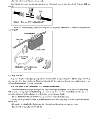 - Có thể bị nghe trộm tín hiệu trên đường truyền.

    Cách lắp đặt dây: muốn nối các đoạn cáp đồng trục mỏng lại với nhau ta dùng đầu nối chữ T và đầu BNC như
hình vẽ.




       Muốn đấu nối cáp đồng trục dày ta phải dùng một đầu chuyển đổi transceiver và nối kết vào máy tính thông
qua cổng AUI.




II.2. Cáp xoắn đôi.

   Cáp xoắn đôi gồm nhiều cặp dây đồng xoắn lại với nhau nhằm chống phát xạ nhiễu điện từ. Do giá thành thấp
nên cáp xoắn được dùng rất rộng rãi. Có hai loại cáp xoắn đôi được sử dụng rộng rãi trong LAN là: loại có vỏ bọc
chống nhiễu và loại không có vỏ bọc chống nhiễu.
   Cáp xoắn đôi có vỏ bọc chống nhiễu STP (Shielded Twisted- Pair).
    - Gồm nhiều cặp xoắn được phủ bên ngoài một lớp vỏ làm bằng dây đồng bện. Lớp vỏ này có tác dụng chống
EMI từ ngoài và chống phát xạ nhiễu bên trong. Lớp vỏ bọc chống nhiễu này được nối đất để thoát nhiễu. Cáp xoắn
đôi có bọc ít bị tác động bởi nhiễu điện và truyền tín hiệu xa hơn cáp xoắn đôi trần.
   - Chi phí: đắt tiền hơn Thinnet và UTP nhưng lại rẻ tiền hơn Thicknet và cáp quang.
    - Tốc độ: tốc độ lý thuyết 500Mbps, thực tế khoảng 155Mbps, với đường chạy 100m; tốc độ phổbiến 16Mbps
(Token Ring).
   - Độ suy dần: tín hiệu yếu dần nếu cáp càng dài, thông thường chiều dài cáp nên ngắn hơn 100m.
   - Đầu nối: STP sử dụng đầu nối DIN (DB -9).




                                                        14
 