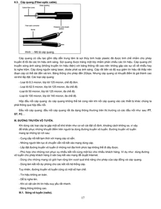 II.3. Cáp quang (Fiber-optic cable).




         Hình : - Mô tả cáp quang.

    Cáp quang có cấu tạo gồm dây dẫn trung tâm là sợi thủy tinh hoặc plastic đã được tinh chế nhằm cho phép
truyền đi tối đa các tín hiệu ánh sáng. Sợi quang được tráng một lớp nhằm phản chiếu các tín hiệu. Cáp quang chỉ
truyền sóng ánh sáng (không truyền tín hiệu điện) với băng thông rất cao nên không gặp các sự cố về nhiễu hay
bị nghe trộm. Cáp dùng nguồn sáng laser, diode phát xạ ánh sáng. Cáp rất bền và độ suy giảm tín hiệu rất thấp nên
đoạn cáp có thể dài đến vài km. Băng thông cho phép đến 2Gbps. Nhưng cáp quang có khuyết điểm là giá thành cao
và khó lắp đặt. Các loại cáp quang:

   - Loại lõi 8.3 micron, lớp lót 125 micron, chế độ đơn.
   - Loại lõi 62.5 micron, lớp lót 125 micron, đa chế độ.
   -Loại lõi 50 micron, lớp lót 125 micron, đa chế độ.
   -Loại lõi 100 micron, lớp lót 140 micron, đa chế độ.

    Hộp đấu nối cáp quang: do cáp quang không thể bẻ cong nên khi nối cáp quang vào các thiết bị khác chúng ta
phải thông qua hộp đấu nối.

    Đầu nối cáp quang: đầu nối cáp quang rất đa dạng thông thường trên thị trường có các đầu nối như sau: FT,
ST, FC…

III. ĐƢỜNG TRUYỀN VÔ TUYẾN.
   Khi dùng các loại cáp ta gặp một số khó khăn như cơ sở cài đặt cố định, khoảng cách không xa, vì vậy
   để khắc phục những khuyết điểm trên người ta dùng đường truyền vô tuyến. Đường truyền vô tuyến
   mang lại những lợi ích sau:

   - Cung cấp nối kết tạm thời với mạng cáp có sẵn.
   - Những người liên tục di chuyển vẫn nối kết vào mạng dùng cáp.
   - Lắp đặt đường truyền vô tuyến ở những nơi địa hình phức tạp không thể đi dây được.
    - Phù hợp cho những nơi phục vụ nhiều kết nối cùng một lúc cho nhiều khách hàng. Ví dụ như: dùng đường
vô tuyến cho phép khách hàng ở sân bay kết vào mạng để duyệt Internet.
   - Dùng cho những mạng có giới hạn rộng lớn vượt quá khả năng cho phép của cáp đồng và cáp quang.
   - Dùng làm kết nối dự phòng cho các kết nối hệ thống cáp.

   Tuy nhiên, đường truyền vô tuyến cũng có một số hạn chế:
   - Tín hiệu không an toàn.
   - Dễ bị nghe lén.
   - Khi có vật cản thì tín hiệu suy yếu rất nhanh.
   - Băng thông không cao.
   III.1. Sóng vô tuyến (radio).

                                                            17
 
