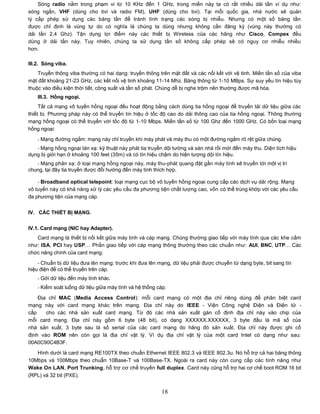 Sóng radio nằm trong phạm vi từ 10 KHz đến 1 GHz, trong miền này ta có rất nhiều dải tần ví dụ như:
sóng ngắn, VHF (dùng cho tivi và radio FM), UHF (dùng cho tivi). Tại mỗi quốc gia, nhà nước sẽ quản
lý cấp phép sử dụng các băng tần để tránh tình trạng các sóng bị nhiễu. Nhưng có một số băng tần
được chỉ định là vùng tự do có nghĩa là chúng ta dùng nhưng không cần đăng ký (vùng này thường có
dải tần 2,4 Ghz). Tận dụng lợi điểm này các thiết bị Wireless của các hãng như Cisco, Compex đều
dùng ở dải tần này. Tuy nhiên, chúng ta sử dụng tần số không cấp phép sẽ có nguy cơ nhiễu nhiều
hơn.

III.2. Sóng viba.
    Truyền thông viba thường có hai dạng: truyền thông trên mặt đất và các nối kết với vệ tinh. Miền tần số của viba
mặt đất khoảng 21-23 GHz, các kết nối vệ tinh khoảng 11-14 Mhz. Băng thông từ 1-10 MBps. Sự suy yếu tín hiệu tùy
thuộc vào điều kiện thời tiết, công suất và tần số phát. Chúng dễ bị nghe trộm nên thường được mã hóa.
    III.3. Hồng ngoại.
     Tất cả mạng vô tuyến hồng ngoại đều hoạt động bằng cách dùng tia hồng ngoại để truyền tải dữ liệu giữa các
thiết bị. Phương pháp này có thể truyền tín hiệu ở tốc độ cao do dải thông cao của tia hồng ngoại. Thông thường
mạng hồng ngoại có thể truyền với tốc độ từ 1-10 Mbps. Miền tần số từ 100 Ghz đến 1000 GHz. Có bốn loại mạng
hồng ngoại:
    - Mạng đường ngắm: mạng này chỉ truyền khi máy phát và máy thu có một đường ngắm rõ rệt giữa chúng.
   - Mạng hồng ngoại tán xạ: kỹ thuật này phát tia truyền dội tường và sàn nhà rồi mới đến máy thu. Diện tích hiệu
dụng bị giới hạn ở khoảng 100 feet (35m) và có tín hiệu chậm do hiện tượng dội tín hiệu.
   - Mạng phản xạ: ở loại mạng hồng ngoại này, máy thu-phát quang đặt gần máy tính sẽ truyền tới một vị trí
chung, tại đây tia truyền được đổi hướng đến máy tính thích hợp.

    - Broadband optical telepoint: loại mạng cục bộ vô tuyến hồng ngoại cung cấp các dịch vụ dải rộng. Mạng
vô tuyến này có khả năng xử lý các yêu cầu đa phương tiện chất lượng cao, vốn có thể trùng khớp với các yêu cầu
đa phương tiện của mạng cáp.


IV. CÁC THIẾT BỊ MẠNG.


IV.1. Card mạng (NIC hay Adapter).
   Card mạng là thiết bị nối kết giữa máy tính và cáp mạng. Chúng thường giao tiếp với máy tính qua các khe cắm
như: ISA, PCI hay USP… Phần giao tiếp với cáp mạng thông thường theo các chuẩn như: AUI, BNC, UTP… Các
chức năng chính của card mạng:

    - Chuẩn bị dữ liệu đưa lên mạng: trước khi đưa lên mạng, dữ liệu phải được chuyển từ dạng byte, bit sang tín
hiệu điện để có thể truyền trên cáp.
    - Gởi dữ liệu đến máy tính khác.
    - Kiểm soát luồng dữ liệu giữa máy tính và hệ thống cáp.

    Địa chỉ MAC (Media Access Control): mỗi card mạng có một địa chỉ riêng dùng để phân biệt card
mạng này với card mạng khác trên mạng. Địa chỉ này do IEEE - Viện Công nghệ Điện và Điện tử -
cấp    cho các nhà sản xuất card mạng. Từ đó các nhà sản xuất gán cố định địa chỉ này vào chip của
mỗi card mạng. Địa chỉ này gồm 6 byte (48 bit), có dạng XXXXXX.XXXXXX, 3 byte đầu là mã số của
nhà sản xuất, 3 byte sau là số serial của các card mạng do hãng đó sản xuất. Địa chỉ này được ghi cố
định vào ROM nên còn gọi là địa chỉ vật lý. Ví dụ địa chỉ vật lý của một card Intel có dạng như sau:
00A0C90C4B3F.

   Hình dưới là card mạng RE100TX theo chuẩn Ethernet IEEE 802.3 và IEEE 802.3u. Nó hỗ trợ cả hai băng thông
10Mbps và 100Mbps theo chuẩn 10Base-T và 100Base-TX. Ngoài ra card này còn cung cấp các tính năng như
Wake On LAN, Port Trunking, hỗ trợ cơ chế truyền full duplex. Card này cũng hỗ trợ hai cơ chế boot ROM 16 bit
(RPL) và 32 bit (PXE).


                                                         18
 