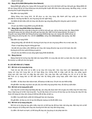 - Quản trị đơn giản.
II.2. Mạng đô thị MAN (Metropolitan Area Network)
    Mạng MAN gần giống như mạng LAN nhưng giới hạn của nó là một thành phố hay một quốc gia. Mạng MAN nối
kết các mạng LAN lại với nhau thông qua các phương tiện truyền dẫn khác nhau (cáp quang, cáp đồng, sóng...) và các
phương thức truyền thông khác nhau.

   Đặc điểm của mạng MAN:

    -Băng thông mức trung bình, đủ để phục vụ các ứng dụng cấp thành phố hay quốc gia như chính
phủ điện tử, thương mại điện tử, các ứng dụng của các ngân hàng...
   -Do MAN nối kết nhiều LAN với nhau nên độ phức tạp cũng tăng đồng thời công tác quản trị sẽ khó
khăn hơn.
   -Chi phí các thiết bị mạng MAN tương đối đắt tiền.
II.3. Mạng diện rộng WAN (Wide Area Network)
     Mạng WAN bao phủ vùng địa lý rộng lớn có thể là một quốc gia, một lục địa hay toàn cầu. Mạng WAN
thường là mạng của các công ty đa quốc gia hay toàn cầu, điển hình là mạng Internet. Do phạm vi
rộng lớn của mạng WAN nên thông thường mạng WAN là tập hợp các mạng LAN, MAN nối lại với
nhau bằng các phương tiện như: vệ tinh (satellites), sóng viba (microwave), cáp quang, cáp điện
thoại...
     Đặc điểm của mạng WAN:

   - Băng thông thấp, dễ mất kết nối, thường chỉ phù hợp với các ứng dụng offline như e-mail, web, ftp…
   - Phạm vi hoạt động rộng lớn không giới hạn.
   - Do kết nối của nhiều LAN, MAN lại với nhau nên mạng rất phức tạp và có tính toàn cầu nên
   thường là có tổ chức quốc tế đứng ra quản trị.
   - Chi phí cho các thiết bị và các công nghệ mạng WAN rất đắt tiền.
II.4. Mạng Internet
     Mạng Internet là trường hợp đặc biệt của mạng WAN, nó cung cấp các dịch vụ toàn cầu như mail, web, chat,
ftp và phục vụ miễn phí cho mọi người.


III. CÁC MÔ HÌNH XỬ LÝ MẠNG
III.1. Mô hình xử lý mạng tập trung
    Toàn bộ các tiến trình xử lý diễn ra tại máy        tính trung tâm. Các máy trạm cuối (terminals) được nối
mạng với máy tính trung tâm và chỉ hoạt động             như những thiết bị nhập xuất dữ liệu cho phép người
dùng xem trên màn hình và nhập liệu bàn phím.           Các máy trạm đầu cuối không lưu trữ và xử lý dữ liệu.
Mô hình xử lý mạng trên có thể triển khai trên          hệ thống phần cứng hoặc phần mềm được cài đặt trên
server.

   Ưu điểm: dữ liệu được bảo mật an toàn, dễ backup và diệt virus. Chi phí cho các thiết bị thấp.
   Khuyết điểm: khó đáp ứng được các yêu cầu của nhiều ứng dụng khác nhau, tốc độ truy xuất chậm.
III.2. Mô hình xử lý mạng phân phối
    Các máy tính có khả năng hoạt động độc lập, các công việc được tách nhỏ và giao cho nhiều máy tính khác nhau
thay vì tập trung xử lý trên máy trung tâm. Tuy dữ liệu được xử lý và lưu trữ tại máy cục bộ nhưng các máy tính này
được nối mạng với nhau nên chúng có thể trao đổi dữ liệu và dịch vụ.

   Ưu điểm: truy xuất nhanh, phần lớn không giới hạn các ứng dụng.

   Khuyết điểm: dữ liệu lưu trữ rời rạc khó đồng bộ, backup và rất dễ nhiễm virus.
III.3. Mô hình xử lý mạng cộng tác.
  Mô hình xử lý cộng tác bao gồm nhiều máy tính có thể hợp tác để thực hiện một công việc. Một máy tính có thể
mượn năng lực xử lý bằng cách chạy các chương trình trên các máy nằm trong mạng.
   Ưu điểm: rất nhanh và mạnh, có thể dùng để chạy các ứng dụng có các phép toán lớn.
                                                          2
 