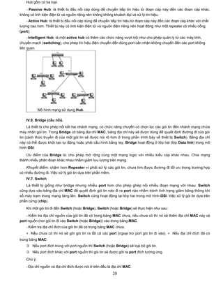 Hub gồm có ba loại:

   - Passive Hub: là thiết bị đấu nối cáp dùng để chuyển tiếp tín hiệu từ đoạn cáp này đến các đoạn cáp khác,
không có linh kiện điện tử và nguồn riêng nên không không khuếch đại và xử lý tín hiệu;
    - Active Hub: là thiết bị đấu nối cáp dùng để chuyển tiếp tín hiệu từ đoạn cáp này đến các đoạn cáp khác với chất
lượng cao hơn. Thiết bị này có linh kiện điện tử và nguồn điện riêng nên hoạt động như một repeater có nhiều cổng
(port);
     - Intelligent Hub: là một active hub có thêm các chức năng vượt trội như cho phép quản lý từ các máy tính,
chuyển mạch (switching), cho phép tín hiệu điện chuyển đến đúng port cần nhận không chuyển đến các port không
liên quan.




             Mô hình mạng sử dụng Hub.

    IV.6. Bridge (cầu nối).
     Là thiết bị cho phép nối kết hai nhánh mạng, có chức năng chuyển có chọn lọc các gói tin đến nhánh mạng chứa
máy nhận gói tin. Trong Bridge có bảng địa chỉ MAC, bảng địa chỉ này sẽ được dùng để quyết định đường đi của gói
tin (cách thức truyền đi của một gói tin sẽ được nói rõ hơn ở trong phần trình bày về thiết bị Switch). Bảng địa chỉ
này có thể được khởi tạo tự động hoặc phải cấu hình bằng tay. Bridge hoạt động ở lớp hai (lớp Data link) trong mô
hình OSI.

    Ưu điểm của Bridge là: cho phép mở rộng cùng một mạng logic với nhiều kiểu cáp khác nhau. Chia mạng
thành nhiều phân đoạn khác nhau nhằm giảm lưu lượng trên mạng.

    Khuyết điểm: chậm hơn Repeater vì phải xử lý các gói tin, chưa tìm được đường đi tối ưu trong trường hợp
có nhiều đường đi. Việc xử lý gói tin dựa trên phần mềm.
    IV.7. Switch
   Là thiết bị giống như bridge nhưng nhiều port hơn cho phép ghép nối nhiều đoạn mạng với nhau. Switch
cũng dựa vào bảng địa chỉ MAC để quyết định gói tin nào đi ra port nào nhằm tránh tình trạng giảm băng thông khi
số máy trạm trong mạng tăng lên. Switch cũng hoạt động tại lớp hai trong mô hình OSI. Việc xử lý gói tin dựa trên
phần cứng (chip).

    Khi một gói tin đi đến Switch (hoặc Bridge), Switch (hoặc Bridge) sẽ thực hiện như sau:

    - Kiểm tra địa chỉ nguồn của gói tin đã có trong bảng MAC chưa, nếu chưa có thì nó sẽ thêm địa chỉ MAC này và
port nguồn (nơi gói tin đi vào Switch (hoặc Bridge)) vào trong bảng MAC.
    - Kiểm tra địa chỉ đích của gói tin đã có trong bảng MAC chưa:
    + Nếu chưa có thì nó sẽ gởi gói tin ra tất cả các port (ngoại trừ port gói tin đi vào). + Nếu địa chỉ đích đã có
trong bảng MAC:
     Nếu port đích trùng với port nguồn thì Switch (hoặc Bridge) sẽ loại bỏ gói tin.
     Nếu port đích khác với port nguồn thì gói tin sẽ được gởi ra port đích tương ứng.

    Chú ý:

    - Địa chỉ nguồn và địa chỉ đích được nói ở trên đều là địa chỉ MAC.
                                                          20
 
