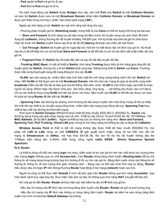 - Port nguồn là Port mà gói tin đi vào.
    - Port đích là Port mà gói tin đi ra.

    Do cách hoạt động của Switch (hoặc Bridge) như vậy, nên mỗi Port của Switch là một Collision Domain,
và toàn bộ Switch được xem là một Broadcast Domain (khái niệm Collision Domain và Broadcast Domain sẽ
được giới thiệu trong chương 5, phần “các công nghệ mạng LAN”).

    Ngoài các tính năng cơ sở, Switch còn các tính năng mở rộng như sau:

    - Phương pháp chuyển gói tin (Switching mode): trong thiết bị của Cisco có thể sử dụng một trong ba loại sau:
   + Store and Forward: là tính năng lưu dữ liệu trong bộ đệm trước khi truyền sang các port khác để tránh
đụng độ (collision), thông thường tốc độ truyền khoảng 148.800 pps. Với kỹ thuật này toàn bộ gói tin phải được
nhận đủ trước khi Switch truyền frame này đi do đó độ trễ (latency) lệ thuộc vào chiều dài của frame.
     + Cut Through: Switch sẽ truyền gói tin ngay lập tức một khi nó biết được địa chỉ đích của gói tin. Kỹ thuật
này sẽ có độ trễ thấp hơn so với kỹ thuật Store and Forward và độ trễ luôn là con số xác định, bất chấp chiều dài của
gói tin.
    + Fragment Free: thì Switch đọc 64 byte đầu tiên và sau đó bắt đầu truyền dữ liệu.
    - Trunking (MAC Base): ở một số thiết bị Switch, tính năng Trunking được hiểu là tính năng giúp tăng tốc độ
truyền giữa hai Switch, nhưng chú ý là hai Switch phải cùng loại. Riêng trong thiết bị Switch của Cisco, Trunking
được hiểu là đường truyền dùng để mang thông tin cho các VLAN.

     -VLAN: tạo các mạng ảo, nhằm đảm bảo tính bảo mật khi mở rộng mạng bằng cách nối các Switch với
nhau. Mỗi VLAN có thể được xem là một Broadcast Domain, nên khi chia các mạng ảo giúp ta sẽ phân vùng miền
broadcast nhằm cải tiến tốc độ và hiệu quả của hệ thống. Nói cách khác, VLAN là một nhóm logic các thiết bị hoặc
người sử dụng. Nhóm logic này được chia dựa vào chức năng, ứng dụng, … mà không phụ thuộc vào vị trí địa lý.
Chỉ có các thiết bị trong cùng VLAN mới liên lạc được với nhau. Nếu muốn các VLAN có thể liên lạc được với nhau
thì phải sử dụng Router để liên kết các VLAN lại.

    - Spanning Tree: tạo đường dự phòng, bình thường dữ liệu được truyền trên một cổng mang số thứ tự thấp.
Khi mất liên lạc thiết bị tự chuyển sang cổng khác, nhằm đảm bảo mạng hoạt động liên tục. Spanning Tree thực
chất là hạn chế các đường dư thừa trên mạng.
    Hình dưới là Switch Compex SRX2216 được thiết kế theo chuẩn IEEE 802.3, IEEE802.3u, Switch này
thường dùng trong các giải pháp mạng vừa và nhỏ. Thiết bị này hỗ trợ 16 port RJ45 tốc độ 10/100Mbps, 12K
MAC Address, 2K bộ đệm (buffer). Ngoài ra thiết bị này còn có những tính năng như: Store and Forward,
Spanning Tree, Port Trunking, Virtual LAN giúp chúng ta mở rộng mạng mà không sợ xảy ra đụng độ (collision).
   Wireless Access Point là thiết bị kết nối mạng không dây được thiết kế theo chuẩn IEEE802.11b, cho
phép nối LAN to LAN, dùng cơ chế CSMA/CA để giải quyết tranh chấp, dùng cả hai kiến trúc kết nối
mạng là Infrastructure và AdHoc, mã hóa theo 64/128 Bit. Nó còn hỗ trợ tốc độ truyền không dây lên
11Mbps trên băng tần 2,4GHz ISM dùng công nghệ radio DSSS                  (Direct Sequence Spread
Spectrum)
IV.9. Router.
    Là thiết bị dùng nối kết các mạng logic với nhau, kiểm soát và lọc các gói tin nên hạn chế được lưu lượng trên
các mạng logic (thông qua cơ chế Access-list). Các Router dùng bảng định tuyến (Routing table) để lưu trữ
thông tin về mạng dùng trong trường hợp tìm đường đi tối ưu cho các gói tin. Bảng định tuyến chứa các thông tin về
đường đi, thông tin về ước lượng thời gian, khoảng cách… Bảng này có thể cấu hình tĩnh hay tự động. Router
hiểu được địa chỉ logic IP nên thông thường Router hoạt động ở lớp mạng (network) hoặc cao hơn.

   Người ta cũng có thể thực hiện firewall ở mức độ đơn giản trên Router thông qua tính năng Accesslist (tạo
một danh sách truy cập hợp lệ), thực hiện việc ánh xạ địa chỉ thông qua tính năng NAT (chuyển đổi địa chỉ).

    Khi một gói tin đến Router, Router sẽ thực hiện các việc kiểm tra địa chỉ IP đích của gói tin:

    - Nếu địa chỉ mạng của IP đích này có trong bảng định tuyến của Router, Router sẽ gởi ra port tương ứng.
    - Nếu địa chỉ mạng của IP đích này không có trong bảng định tuyến, Router sẽ kiểm tra xem trong bảng định
tuyến của mình có khai báo Default Gateway hay không:
                                                           21
 