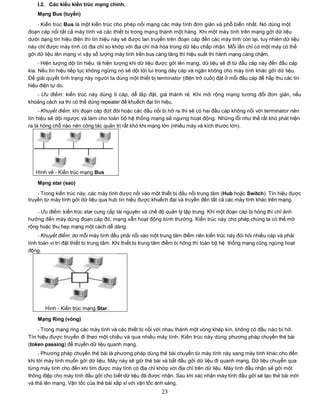 I.2. Các kiểu kiến trúc mạng chính.
    Mạng Bus (tuyến)

    - Kiến trúc Bus là một kiến trúc cho phép nối mạng các máy tính đơn giản và phổ biến nhất. Nó dùng một
đoạn cáp nối tất cả máy tính và các thiết bị trong mạng thành một hàng. Khi một máy tính trên mạng gởi dữ liệu
dưới dạng tín hiệu điện thì tín hiệu này sẽ được lan truyền trên đoạn cáp đến các máy tính còn lại, tuy nhiên dữ liệu
này chỉ được máy tính có địa chỉ so khớp với địa chỉ mã hóa trong dữ liệu chấp nhận. Mỗi lần chỉ có một máy có thể
gởi dữ liệu lên mạng vì vậy số lượng máy tính trên bus càng tăng thì hiệu suất thi hành mạng càng chậm.
     - Hiện tượng dội tín hiệu: là hiện tượng khi dữ liệu được gởi lên mạng, dữ liệu sẽ đi từ đầu cáp này đến đầu cáp
kia. Nếu tín hiệu tiếp tục không ngừng nó sẽ dội tới lui trong dây cáp và ngăn không cho máy tính khác gởi dữ liệu.
Để giải quyết tình trạng này người ta dùng một thiết bị terminator (điện trở cuối) đặt ở mỗi đầu cáp để hấp thu các tín
hiệu điện tự do.
   - Ưu điểm: kiến trúc này dùng ít cáp, dễ lắp đặt, giá thành rẻ. Khi mở rộng mạng tương đối đơn giản, nếu
khoảng cách xa thì có thể dùng repeater để khuếch đại tín hiệu.
     - Khuyết điểm: khi đoạn cáp đứt đôi hoặc các đầu nối bị hở ra thì sẽ có hai đầu cáp không nối với terminator nên
tín hiệu sẽ dội ngược và làm cho toàn bộ hệ thống mạng sẽ ngưng hoạt động. Những lỗi như thế rất khó phát hiện
ra là hỏng chỗ nào nên công tác quản trị rất khó khi mạng lớn (nhiều máy và kích thước lớn).




   Hình vẽ - Kiến trúc mạng Bus

    Mạng star (sao)

    - Trong kiến trúc này, các máy tính được nối vào một thiết bị đấu nối trung tâm (Hub hoặc Switch). Tín hiệu được
truyền từ máy tính gởi dữ liệu qua hub tín hiệu được khuếch đại và truyền đến tất cả các máy tính khác trên mạng.

    - Ưu điểm: kiến trúc star cung cấp tài nguyên và chế độ quản lý tập trung. Khi một đoạn cáp bị hỏng thì chỉ ảnh
hưởng đến máy dùng đoạn cáp đó, mạng vẫn hoạt động bình thường. Kiến trúc này cho phép chúng ta có thể mở
rộng hoặc thu hẹp mạng một cách dễ dàng.
     - Khuyết điểm: do mỗi máy tính đều phải nối vào một trung tâm điểm nên kiến trúc này đòi hỏi nhiều cáp và phải
tính toán vị trí đặt thiết bị trung tâm. Khi thiết bị trung tâm điểm bị hỏng thì toàn bộ hệ thống mạng cũng ngừng hoạt
động.




       Hình - Kiến trúc mạng Star.

    Mạng Ring (vòng)
    - Trong mạng ring các máy tính và các thiết bị nối với nhau thành một vòng khép kín, không có đầu nào bị hở.
Tín hiệu được truyền đi theo một chiều và qua nhiều máy tính. Kiến trúc này dùng phương pháp chuyển thẻ bài
(token passing) để truyền dữ liệu quanh mạng.
     - Phương pháp chuyển thẻ bài là phương pháp dùng thẻ bài chuyển từ máy tính này sang máy tính khác cho đến
khi tới máy tính muốn gởi dữ liệu. Máy này sẽ giữ thẻ bài và bắt đầu gởi dữ liệu đi quanh mạng. Dữ liệu chuyển qua
từng máy tính cho đến khi tìm được máy tính có địa chỉ khớp với địa chỉ trên dữ liệu. Máy tính đầu nhận sẽ gởi một
thông điệp cho máy tính đầu gởi cho biết dữ liệu đã được nhận. Sau khi xác nhận máy tính đầu gởi sẽ tạo thẻ bài mới
và thả lên mạng. Vận tốc của thẻ bài xấp xỉ với vận tốc ánh sáng.
                                                           23
 