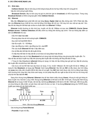 II. CÁC CÔNG NGHỆ MẠNG LAN.


II.1. Khái niệm.
   - Collision Domain: đây là một vùng có khả năng bị đụng độ do hai hay nhiều máy tính cùng gởi tín
   hiệu lên môi trường truyền thông.
   - Broadcast Domain: đây là một vùng mà gói tin phát tán (gói tin broadcast) có thể đi qua được. Trong vùng
Broadcast Domain có thể là vùng bao gồm nhiều Collision Domain.
II.2. Ethernet
     Đầu tiên, Ethernet được phát triển bởi các hãng Xerox, Digital, Intel vào đầu những năm 1970. Phiên bản đầu
tiên của Ethernet được thiết kế như một hệ thống 2,94 Mbps để nối hơn 100 máy tính vào một sợi cáp dài 1 Km.
Sau đó các hãng lớn đã thảo luận và đưa ra chuẩn dành cho Ethernet 10 Mbps.

    Ethernet chuẩn thường có cấu hình bus, truyền với tốc độ 10Mbps và dựa vào CSMA/CD (Carrier Sense
Multiple Access / Collision Detection) để điều chỉnh lưu thông trên đường cáp chính. Tóm lại những đặc điểm cơ
bản của Ethernet như sau:

   - Cấu hình: bus hoặc star.
   - Phương pháp chia sẻ môi trường truyền: CSMA/CD.
   - Quy cách kỹ thuật IEEE 802.3
   - Vận tốc truyền: 10 - 100 Mbps.
   - Cáp: cáp đồng trục mảnh, cáp đồng trục lớn, cáp UTP.
   - Tên của chuẩn Ethernet thể hiện 3 đặc điểm sau:
   - Con số đầu tiên thể hiện tốc độ truyền tối đa.
   - Từ tiếp theo thể hiện tín hiệu dải tần cơ sở được sử dụng (Base hoặc Broad).
    + Ethernet dựa vào tín hiệu Baseband sẽ sử dụng toàn bộ băng thông của phương tiện truyền dẫn. Tín
hiệu dữ liệu sẽ được truyền trực tiếp trên phương tiện truyền dẫn mà không cần thay đổi kiểu tín hiệu.
     + Trong tín hiệu Broadband (ethernet không sử dụng), tín hiệu dữ liệu không bao giờ gởi trực tiếp lên phương
tiện truyền dẫn mà phải thực hiện điều chế.
    - Các ký tự còn lại thể hiện loại cáp được sử dụng. Ví dụ: chuẩn 10Base2, tốc độ truyền tối đa là 10Mbps, sử
dụng tín hiệu Baseband, sử dụng cáp Thinnet. Card mạng Ethernet: hầu hết các NIC cũ đều được cấu hình bằng
các jump (các chấu cắm chuyển) để ấn định địa chỉ và ngắt. Các NIC hiện hành được cấu hình tự động hoặc bằng
một chương trình chạy trên máy chứa card mạng, nó cho phép thay đổi các ngắt và địa chỉ bộ nhớ lưu trữ trong một
chip bộ nhớ đặc biệt trên NIC.

    Dạng thức khung trong Ethernet: Ethernet chia dữ liệu thành nhiều khung (frame). Khung là một gói thông tin
được truyền như một đơn vị duy nhất. Khung trong Ethernet có thể dài từ 64 đến 1518 byte, nhưng bản thân khung
Ethernet đã sử dụng ít nhất 18 byte, nên dữ liệu một khung Ethernet có thể dài từ 46 đến 1500 byte. Mỗi khung đều
có chứa thông tin điều khiển và tuân theo một cách tổ chức cơ bản. Ví dụ khung Ethernet (dùng cho TCP/IP) được
truyền qua mạng với các thành phần sau:




                     Hình - Cấu trúc khung Ethernet.

   Các trường trong Frame Ethernet:
   - Preamble: 8 byte mở đầu.
                                                         25
 