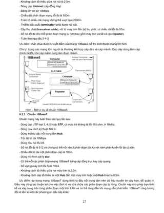 - Khoảng cách tối thiểu giữa hai nút là 2.5m.
   - Dùng cáp thicknet (cáp đồng dày).
   - Băng tần cơ sở 10Mbps.
   - Chiều dài phân đoạn mạng tối đa là 500m.
   - Toàn bộ chiều dài mạng không thể vượt quá 2500m.
   - Thiết bị đầu cuối (terminator) phải được nối đất.
   - Cáp thu phát (tranceiver cable), nối từ máy tính đến bộ thu phát, có chiều dài tối đa 50m.
   - Số nút tối đa cho mỗi phân đoạn mạng là 100 (bao gồm máy tính và tất cả các repeater).
   - Tuân theo quy tắc 5-4-3.

   Ưu điểm: khắc phục được khuyết điểm của mạng 10Base2, hỗ trợ kích thước mạng lớn hơn.

   Chú ý: trong các mạng lớn người ta thường kết hợp cáp dày và cáp mảnh. Cáp dày dùng làm cáp
   chính rất tốt, còn cáp mảnh dùng làm đoạn nhánh.




        Hình - Một ví dụ về chuẩn 10Base5.
   II.2.3 Chuẩn 10BaseT.
   Chuẩn mạng này tuân theo các quy tắc sau:
   - Dùng cáp UTP loại 3, 4, 5 hoặc STP, có mức trở kháng là 85-115 ohm, ở 10Mhz.
   - Dùng quy cách kỹ thuật 802.3.
   - Dùng thiết bị đấu nối trung tâm Hub.
   - Tốc độ tối đa 10Mbps.
   - Dùng đầu nối RJ-45.
   - Số nút tối đa là 512 và chúng có thể nối vào 3 phân đoạn bất kỳ với năm phân tuyến tối đa có sẵn.
   - Chiều dài tối đa một phân đoạn cáp là 100m.
   - Dùng mô hình vật lý star.
   - Có thể nối các phân đoạn mạng 10BaseT bằng cáp đồng trục hay cáp quang.
   - Số lượng máy tính tối đa là 1024.
   - Khoảng cách tối thiểu giữa hai máy tính là 2,5m.
   - Khoảng cách cáp tối thiểu từ một Hub đến một máy tính hoặc một Hub khác là 0,5m.

     Ưu điểm: do trong mạng 10BaseT dùng thiết bị đấu nối trung tâm nên dữ liệu truyền tin cậy hơn, dễ quản lý.
Điều này cũng tạo thuận lợi cho việc định vị và sửa chữa các phân đoạn cáp bị hỏng. Chuẩn này cho phép bạn thiết
kế và xây dựng trên từng phân đoạn một trên LAN và có thể tăng dần khi mạng cần phát triển. 10BaseT cũng tương
đối rẻ tiền so với các phương án đấu cáp khác.


                                                          27
 