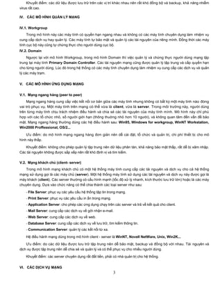 Khuyết điểm: các dữ liệu được lưu trữ trên các vị trí khác nhau nên rất khó đồng bộ và backup, khả năng nhiễm
virus rất cao.

IV. CÁC MÔ HÌNH QUẢN LÝ MẠNG

IV.1. Workgroup
     Trong mô hình này các máy tính có quyền hạn ngang nhau và không có các máy tính chuyên dụng làm nhiệm vụ
cung cấp dịch vụ hay quản lý. Các máy tính tự bảo mật và quản lý các tài nguyên của riêng mình. Đồng thời các máy
tính cục bộ này cũng tự chứng thực cho người dùng cục bộ.
IV.2. Domain
     Ngược lại với mô hình Workgroup, trong mô hình Domain thì việc quản lý và chứng thực người dùng mạng tập
trung tại máy tính Primary Domain Controller. Các tài nguyên mạng cũng được quản lý tập trung và cấp quyền hạn
cho từng người dùng. Lúc đó trong hệ thống có các máy tính chuyên dụng làm nhiệm vụ cung cấp các dịch vụ và quản
lý các máy trạm.


V. CÁC MÔ HÌNH ỨNG DỤNG MẠNG


V.1. Mạng ngang hàng (peer to peer)
    Mạng ngang hàng cung cấp việc kết nối cơ bản giữa các máy tính nhưng không có bất kỳ một máy tính nào đóng
vai trò phục vụ. Một máy tính trên mạng có thể vừa là client, vừa là server. Trong môi trường này, người dùng
trên từng máy tính chịu trách nhiệm điều hành và chia sẻ các tài nguyên của máy tính mình. Mô hình này chỉ phù
hợp với các tổ chức nhỏ, số người giới hạn (thông thuờng nhỏ hơn 10 người), và không quan tâm đến vấn đề bảo
mật. Mạng ngang hàng thường dùng các hệ điều hành sau: Win95, Windows for workgroup, WinNT Workstation,
Win2000 Proffessional, OS/2...

    Ưu điểm: do mô hình mạng ngang hàng đơn giản nên dễ cài đặt, tổ chức và quản trị, chi phí thiết bị cho mô
hình này thấp.
   Khuyết điểm: không cho phép quản lý tập trung nên dữ liệu phân tán, khả năng bảo mật thấp, rất dễ bị xâm nhập.
Các tài nguyên không được sắp xếp nên rất khó định vị và tìm kiếm.

V.2. Mạng khách chủ (client- server)
   Trong mô hình mạng khách chủ có một hệ thống máy tính cung cấp các tài nguyên và dịch vụ cho cả hệ thống
mạng sử dụng gọi là các máy chủ (server). Một hệ thống máy tính sử dụng các tài nguyên và dịch vụ này được gọi là
máy khách (client). Các server thường có cấu hình mạnh (tốc độ xử lý nhanh, kích thước lưu trữ lớn) hoặc là các máy
chuyên dụng. Dựa vào chức năng có thể chia thành các loại server như sau:

   - File Server: phục vụ các yêu cầu hệ thống tập tin trong mạng.
   - Print Server: phục vụ các yêu cầu in ấn trong mạng.
   - Application Server: cho phép các ứng dụng chạy trên các server và trả về kết quả cho client.
   - Mail Server: cung cấp các dịch vụ về gởi nhận e-mail.
   - Web Server: cung cấp các dịch vụ về web.
   - Database Server: cung cấp các dịch vụ về lưu trữ, tìm kiếm thông tin.
   - Communication Server: quản lý các kết nối từ xa.

   Hệ điều hành mạng dùng trong mô hình client - server là WinNT, Novell NetWare, Unix, Win2K...
    Ưu điểm: do các dữ liệu được lưu trữ tập trung nên dễ bảo mật, backup và đồng bộ với nhau. Tài nguyên và
dịch vụ được tập trung nên dễ chia sẻ và quản lý và có thể phục vụ cho nhiều người dùng.

   Khuyết điểm: các server chuyên dụng rất đắt tiền, phải có nhà quản trị cho hệ thống.

VI. CÁC DỊCH VỤ MẠNG
                                                           3
 