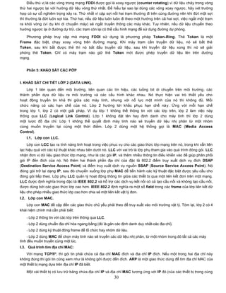 Điều thú vị là các vòng trong mạng FDDI được gọi là xoay ngược (counter rotating) vì dữ liệu chảy trong vòng
thứ hai ngược lại với hướng dữ liệu vòng thứ nhất. Để hiểu tại sao lại dùng các vòng xoay ngược, hãy xét trường
hợp có sự cố nghiêm trọng xảy ra. Thứ nhất vì cặp sợi nối hai trạm thường đi trên cùng đường nên khi đứt một sợi
thì thường là đứt luôn sợi kia. Thứ hai, nếu dữ liệu luôn luôn đi theo một hướng trên cả hai sợi, việc ngắt một trạm
ra khỏi vòng (ví dụ khi di chuyển máy) sẽ ngắt truyền thông các máy khác. Tuy nhiên, nếu dữ liệu chuyển theo
hướng ngược lại ở đường dự trữ, các trạm còn lại có thể cấu hình mạng để sử dụng đường dự phòng.

   Phương pháp truy cập mà mạng FDDI sử dụng là phương pháp Token-Ring. Thẻ Token là một
Frame đặc biệt, chạy xoay vòng trên đường mạng. Khi máy trạm cần truyền dữ liệu, nó sẽ bắt thẻ
Token, sau khi bắt được thẻ thì nó bắt đầu truyền dữ liệu, sau khi truyền dữ liệu xong thì nó sẽ giải
phóng thẻ Token. Chỉ có máy trạm nào giữ thẻ Token mới được phép truyền dữ liệu lên trên đường
mạng.


    Phần 5: KHẢO SÁT CÁC PỚP


I. KHẢO SÁT CHI TIẾT LỚP 2 (DATA LINK).
    Lớp 1 liên quan đến môi trường, liên quan các tín hiệu, các luồng bit di chuyển trên môi trường, các
thành phần dựa dữ liệu ra môi trường và các cấu hình khác nhau. Nó thực hiện vai trò thiết yếu cho
hoạt động truyền tin khả thi giữa các máy tính, nhưng với nỗ lực một mình của nó thì không đủ. Mỗi
chức năng có các hạn chế của nó. Lớp 2 hướng tới khắc phục hạn chế này. Ứng với mỗi hạn chế
trong lớp 1, lớp 2 có một giải pháp. Ví dụ lớp 1 không thể thông tin với các lớp trên, lớp 2 làm việc này
thông qua LLC (Logical Link Control). Lớp 1 không đặt tên hay định danh cho máy tính thì lớp 2 dùng
một lược đồ địa chỉ. Lớp 1 không thể quyết định máy tính nào sẽ truyền dữ liệu nhị phân từ một nhóm
cùng muốn truyền tại cùng một thời điểm. Lớp 2 dùng một hệ thống gọi là MAC (Media Access
Control).
    I.1. Lớp con LLC.
     Lớp con LCC tạo ra tính năng linh hoạt trong việc phục vụ cho các giao thức lớp mạng trên nó, trong khi vẫn liên
lạc hiệu quả với các kỹ thuật khác nhau bên dưới nó. LLC với vai trò là lớp phụ tham gia vào quá trình đóng gói. LLC
nhận đơn vị dữ liệu giao thức lớp mạng, như là các gói IP, và thêm nhiều thông tin điều khiển vào để giúp phân phối
gói IP đến đích của nó. Nó thêm hai thành phần địa chỉ của đặc tả 802.2 điểm truy xuất dịch vụ đích DSAP
(Destination Service Access Point) và điểm truy xuất dịch vụ nguồn SSAP (Source Service Access Point). Nó
đóng gói trở lại dạng IP, sau đó chuyển xuống lớp phụ MAC để tiến hành các kỹ thuật đặc biệt được yêu cầu cho
đóng gói tiếp theo. Lớp phụ LLC quản lý hoạt động thông tin giữa các thiết bị qua một liên kết đơn trên một mạng.
LLC được định nghĩa trong đặc tả IEEE 802.2 và hỗ trợ các dịch vụ kết nối có cả tạo cầu nối và không tạo cầu nối,
được dùng bởi các giao thức lớp cao hơn. IEEE 802.2 định nghĩa ra một số field trong các frame của lớp liên kết dữ
liệu cho phép nhiều giao thức lớp cao hơn chia sẻ một liên kết vật lý đơn.
I.2. Lớp con MAC.
    Lớp con MAC đề cập đến các giao thức chủ yếu phải theo để truy xuất vào môi trường vật lý. Tóm lại, lớp 2 có 4
khái niệm chính mà cần phải biết:

    - Lớp 2 thông tin với các lớp trên thông qua LLC.
    - Lớp 2 dùng chuẩn địa chỉ hóa ngang bằng (đó là gán các định danh duy nhất-các địa chỉ).
    - Lớp 2 dùng kỹ thuật đóng frame để tổ chức hay nhóm dữ liệu.
     - Lớp 2 dùng MAC để chọn máy tính nào sẽ truyền các dữ liệu nhị phân, từ một nhóm trong đó tất cả các máy
tính đều muốn truyền cùng một lúc.
I.3. Quá trình tìm địa chỉ MAC:
    Với mạng TCP/IP, thì gói tin phải chứa cả địa chỉ MAC đích và địa chỉ IP đích. Nếu một trong hai địa chỉ này
không đúng thì gói tin cũng xem như là không gởi được đến đích. ARP là một giao thức dùng để tìm địa chỉ MAC của
một thiết bị mạng dựa trên địa chỉ IP đã biết.
    Một vài thiết bị có lưu trữ bảng chứa địa chỉ IP và địa chỉ MAC tương ứng với IP đó (của các thiết bị trong cùng
                                                         30
 