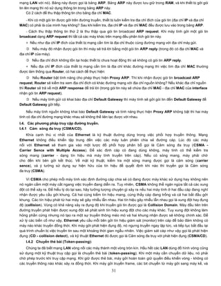 mạng LAN với nó). Bảng này được gọi là bảng ARP. Bảng ARP này được lưu giữ trong RAM, và khi thiết bị gởi gói
tin lên mạng thì nó sử dụng thông tin trong bảng ARP này.
      Có 2 cách để thu thập thông tin cho bảng địa chỉ MAC.

  - Khi có một gói tin được gởi trên đường truyền, thiết bị luôn kiểm tra địa chỉ đích của gói tin (địa chỉ IP và địa chỉ
MAC) có phải là của mình hay không? Sau khi kiểm tra, địa chỉ IP và địa chỉ MAC đều được lưu vào trong bảng ARP.
   - Cách thu thập thông tin thứ 2 là thu thập qua gói tin broadcast ARP request. Khi máy tính gởi một gói tin
broadcast dạng ARP request thì tất cả các máy khác trên mạng đều phân tích gói tin này.
    + Nếu như địa chỉ IP đích của thiết bị mạng cần tìm là địa chỉ thuộc cùng đường mạng với địa chỉ máy gửi.
     Nếu máy đó nhận được gói tin thì máy sẽ trả lời bằng một gói tin ARP reply (trong đó có địa chỉ MAC và
địa chỉ IP của máy).
     Nếu địa chỉ đích không tồn tại hoặc thiết bị chưa hoạt động thì sẽ không có gói tin ARP reply.
   + Nếu địa chỉ IP đích của thiết bị mạng cần tìm là địa chỉ khác đường mạng thì việc tìm địa chỉ MAC thường
được làm thông qua Router, có hai cách để thực hiện:
      Nếu Router bật tính năng cho phép thực hiện Proxy ARP. Thì khi nhận được gói tin broadcast ARP
request, Router sẽ kiểm tra xem địa chỉ đích có khác đường mạng với địa chỉ nguồn không? Nếu khác địa chỉ nguồn
thì Router sẽ trả về một ARP response để trả lời (trong gói tin này sẽ chứa địa chỉ MAC - địa chỉ MAC của interface
nhận gói tin ARP request).
    Nếu máy tính gửi có khai báo địa chỉ Default Gateway thì máy tính sẽ gởi gói tin đến Default Gateway để
Default Gateway gởi tiếp.

     Nếu máy tính nguồn không khai báo Default Gateway và tính năng thực hiện Proxy ARP không bật thì hai máy
tính có địa chỉ đường mạng khác nhau sẽ không thể liên lạc được với nhau.
I.4. Các phƣơng pháp truy cập đƣờng truyền.
I.4.1 Cảm sóng đa truy (CSMA/CD).
     Khía cạnh thú vị nhất của Ethernet là kỹ thuật đường dùng trong việc phối hợp truyền thông. Mạng
Ethernet không điều khiển tập trung đến việc các máy luân phiên chia sẻ đường cáp. Lúc đó các máy
nối với Ethernet sẽ tham gia vào một lược đồ phối hợp phân bổ gọi là Cảm sóng đa truy (CSMA -
Carrier Sence with Multiple Access). Để xác định cáp có đang dùng không, máy tính có thể kiểm tra
sóng mang (carrier - dạng tín hiệu mà máy tính truyền trên cáp). Nếu có sóng mang, máy phải chờ
cho đến khi bên gởi kết thúc. Về mặt kỹ thuật, kiểm tra một sóng mang được gọi là cảm sóng (carrier
sence), và ý tưởng sử dụng sự hiện hữu của tín hiệu để quyết định khi nào thì truyền gọi là Cảm sóng
đa truy (CSMA).

    Vì CSMA cho phép mỗi máy tính xác định đường cáp chia sẻ có đang được máy khác sử dụng hay không nên
nó ngăn cấm một máy cắt ngang việc truyền đang diễn ra. Tuy nhiên, CSMA không thể ngăn ngừa tất cả các xung
đột có thể xảy ra. Để hiểu lý do tại sao, hãy tưởng tượng chuyện gì xảy ra nếu hai máy tính ở hai đầu cáp đang nghỉ
nhận được yêu cầu gởi khung. Cả hai cùng kiểm tín hiệu mang, cùng thấy cáp đang trống và cả hai bắt đầu gởi
khung. Các tín hiệu phát từ hai máy sẽ gây nhiễu lẫn nhau. Hai tín hiệu gây nhiễu lẫn nhau gọi là xung đột hay đụng
độ (collision). Vùng có khả năng xảy ra đụng độ khi truyền gói tin được gọi là Collision Domain. Máy đầu tiên trên
đường truyền phát hiện được xung đột sẽ phát sinh tín hiệu xung đột cho các máy khác. Tuy xung đột không làm
hỏng phần cứng nhưng nó tạo ra một sự truyền thông méo mó và hai khung nhận được sẽ không chính xác. Để
xử lý các biến cố như vậy, Ethernet yêu cầu mỗi bên gởi tín hiệu giám sát (monitor) trên cáp để bảo đảm không có
máy nào khác truyền đồng thời. Khi máy gởi phát hiện đụng độ, nó ngưng truyền ngay lập tức, và tiếp tục bắt đầu lại
quá trình chuẩn bị việc truyền tin sau một khoảng thời gian ngẫu nhiên. Việc giám sát cáp như vậy gọi là phát hiện
đụng (CD - collision detect), và kỹ thuật Ethernet đó được gọi là Cảm sóng đa truy với phát hiện đụng (CSMA/CD).
    I.4.2 Chuyển thẻ bài (Token-passing):
    Chúng ta đã biết mạng LAN vòng nối các máy thành một vòng tròn kín. Hầu hết các LAN dùng đồ hình vòng cũng
sử dụng một kỹ thuật truy cập gọi là chuyển thẻ bài (token-passing). Khi một máy cần chuyển dữ liệu, nó phải
chờ phép trước khi truy cập mạng. Khi giữ được thẻ bài, máy gởi hoàn toàn giữ quyền điều khiển vòng - không có
các truyền thông nào khác xảy ra đồng thời. Khi máy gởi truyền frame, các bit chuyển từ máy gởi sang máy kế, và

                                                            31
 