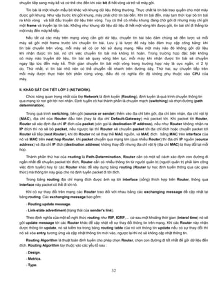 chuyển tiếp sang máy kế và cứ thế cho đến khi các bit đi hết vòng và trở về máy gởi.
    Tín bài là một khuôn mẫu bit khác với khung dữ liệu thông thường. Thực chất là tín bài trao quyền cho một máy
được gởi khung. Như vậy trước khi gởi khung, máy phải chờ tín bài đến. Khi tín bài đến, máy tạm thời loại bỏ tín bài
ra khỏi vòng và bắt đầu truyền dữ liệu trên vòng. Tuy có thể có nhiều khung đang chờ gởi đi nhưng máy chỉ gởi
một frame và truyền lại tín bài. Không như khung dữ liệu dữ liệu đi hết một vòng khi được gởi, tín bài chỉ đi thẳng từ
một máy đến máy kế tiếp.
    Nếu tất cả các máy trên mạng vòng cần gởi dữ liệu, chuyển tín bài bảo đảm chúng sẽ đến lược và mỗi
máy sẽ gởi một frame trước khi chuyển tín bài. Lưu ý là lược đồ này bảo đảm truy cập công bằng: khi
tín bài chuyển trên vòng, mỗi máy sẽ có cơ hội sử dụng mạng. Nếu một máy nào đó không gởi dữ liệu
khi nhận được tín bài, nó chỉ việc chuyển tín bài mà không trì hoãn. Trong trường hợp đặc biệt không
có máy nào truyền dữ liệu, tín bài sẽ quay vòng liên tục, mỗi máy khi nhận được tín bài sẽ chuyển
ngay lập tức đến máy kế. Thời gian chuyển tín bài một vòng trong trường hợp này là cực ngắn, vì 2 lý
do. Thứ nhất, vì tín bài nhỏ nên có thể chuyển rất nhanh trên đường dây. Thứ hai, sự chuyển tiếp trên
mỗi máy được thực hiện bởi phần cứng vòng, điều đó có nghĩa tốc độ không phụ thuộc vào CPU của
máy.


II. KHẢO SÁT CHI TIẾT LỚP 3 (NETWORK).
    Chức năng quan trọng nhất của lớp Network là định tuyến (Routing), định tuyến là quá trình chuyển thông tin
qua mạng từ nơi gởi tới nơi nhận. Định tuyến có hai thành phần là chuyển mạch (switching) và chọn đường (path
determination).

    Trong quá trình switching, bên gởi (source or sender) thêm vào địa chỉ bên gởi, địa chỉ bên nhận, địa chỉ vật lý
(MAC), địa chỉ của Router đầu tiên (hay là địa chỉ Default-Gateway) mà packet tới. Khi packet tới Router,
Router sẽ xác định địa chỉ IP đích của packet (còn gọi là destination IP address), nếu như Router không nhận ra
IP đích thì nó sẽ bỏ packet, nếu ngược lại thì Router sẽ chuyển packet tới địa chỉ đích hoặc chuyển packet tới
Router kế tiếp (next Router), khi đó Router nó sẽ thay thế MAC nguồn, và MAC đích bằng MAC trên interface của
nó và MAC trên next hop Router, khi packet chuyển qua mạng lớn (qua nhiều Router) thì địa chỉ IP nguồn (source
address) và địa chỉ IP đích (destination address) không thay đổi nhưng địa chỉ vật lý (địa chỉ MAC) bị thay đổi tại mỗi
hop.

    Thành phần thứ hai của routing là Path-Determination, Router cần có một số cách xác định con đường đi
ngắn nhất để chuyển packet tới đích, Router cần có nhiều thông tin từ người quản trị (người quản trị phải làm công
việc định tuyến) hay từ các Router khác để xây dựng bảng routing (Router tự học định tuyến thông qua các giao
thức) mà thông tin này giúp cho nó định tuyến packet đi tới đích.

    Trong bảng routing địa chỉ mạng đích được ánh xạ tới interface (cổng) thích hợp trên Router, thông qua
interface này packet có thể đi tới nó.
   Khi có sự thay đổi trên mạng các Router trao đổi với nhau bằng các exchanging message để cập nhật lại
bảng routing. Các exchanging message bao gồm:
    - Routing update message.
    - Link-state advertiment (trạng thái của sender’s link).

    Theo định nghĩa của một số nghi thức routing như RIP, IGRP,… cứ sau một khoảng thời gian (interal time) nó sẽ
gởi update message tới các Router khác để cập nhật về sự thay đổi thông tin trên mạng. Khi các Router này nhận
được thông tin update, nó sẽ kiểm tra trong bảng routing table của nó với thông tin update nếu có sự thay đổi thì
nó sẽ xóa entry tương ứng và cập nhật thông tin mới vào, ngược lại thì nó sẽ không cập nhật thông tin.

    Routing Algorithm là thuật toán định tuyến cho phép chọn Router, chọn con đường đi tốt nhất để gởi dữ liệu đến
đích. Routing Algorithm tùy thuộc vào các yếu tố sau :
    - Design.
    - Metrics.
    - Type.
                                                          32
 