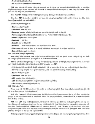 - Truyền dữ liệu (data tranfer).
    - Kết thúc kết nối (connection termination).

    TCP phân chia các thông điệp thành các segment, sau đó nó ráp các segment này lại tại bên nhận, và nó có thể
truyền lại những gói dữ liệu nào đã bị mất. Với TCP thì dữ liệu đến đích là đúng thứ tự, TCP cung cấp Virtual Circuit
giữa các ứng dụng bên gởi và bên nhận.

    Giao thức TCP thiết lập một kết nối bằng phương pháp “Bắt tay 3 lần” (three-way handshake)
    Giao thức TCP là giao thức có độ tin cậy cao, nhờ vào phương pháp truyền gói tin, như cơ chế điều khiển
luồng (flow control), các gói tin ACK,…

    Các thành phần trong gói tin:

    - Source port: port nguồn
    - Destination Port: port đích
    - Sequence number: số tuần tự (để sắp xếp các gói tin theo đúng trật tự của nó).
    - Acknowledgment number (ACK số): số thứ tự của Packet mà bên nhận đang chờ đợi.
    - Header Length: chiều dài của gói tin.
    - Reserved:      trả về 0
    - Code bit: các cờ điều khiển.
    - Windows:       kích thước tối đa mà bên nhận có thể nhận được
    - Checksum: máy nhận sẽ dùng 16 bit này để kiểm tra dữ liệu trong gói tin có đúng hay không.
    - Data: dữ liệu trong gói tin (nếu có).
III.2. Giao thức UDP (UDP protocol).
    UDP không giống như TCP, UDP là nghi thức phi kết nối, nghĩa là dữ liệu gởi tới đích là không tin cậy. Bởi vì kết
nối không được tạo trước khi dữ liệu truyền, do đó UDP nhanh hơn TCP.

    UDP là nghi thức không tin cậy, nó không đảm bảo dữ liệu đến đích là không bị mất, đúng thứ tự mà nó nhờ các
nghi thức ở lớp trên đảm nhận chức năng này. UDP có ưu thế hơn TCP:
    - Nhờ vào việc không phải thiết lập kết nối trước khi thật sự truyền dẫn dữ liệu nên truyền với tốc độ nhanh hơn.
    - Bên nhận không cần phải trả về gói tin xác nhận (ACK) nên giảm thiểu sự lãng phí băng thông.
    - Source Port: port nguồn.
    - Destination Port: port đích.
    - UDP Length: chiều dài của gói tin.
    - UDP Checksum: dùng để kiểm tra gói tin có bị sai lệch hay không
    - Data: dữ liệu đi kèm trong gói tin (nếu có).
III.3. Khái niệm Port.
     Trong cùng một thời điểm, một máy tính có thể có nhiều chương trình đang chạy. Vậy làm sao để xác định một
gói tin sẽ được chương trình nào sử dụng?

     Khái niệm Port ra đời để giải quyết chuyện đó. Mỗi chương trình ứng dụng mạng đều có một Port xác định. Để
gởi gói tin đến một chương trình tại máy tính A, ta chỉ cần gởi gói tin đến địa chỉ IP của máy A, và Port mà chương
trình đó đang sử dụng.
    TCP hoặc UDP dùng port hoặc socket, nó là con số mà thông qua đó thông tin được truyền lên các lớp cao
hơn. Các con số port được dùng trong việc lưu vết các cuộc hội thoại khác nhau trên mạng xảy ra trong cùng một
thời điểm. Port là một loại địa chỉ logic trên một máy tính, là con số 2 byte. Các port có giá trị nhỏ hơn 1024 được
dùng làm các port chuẩn. Các ứng dụng dùng port riêng có giá trị lớn hơn 1024. Các giá trị port được chứa trong
phần địa chỉ nguồn và đích của mỗi segment TCP.

    Một ứng dụng có thể sử dụng port riêng trong miền cho mình để giao dịch trên mạng nhưng chú ý là không được

                                                          34
 