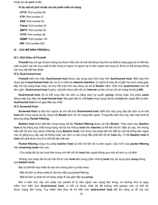 trùng với các port chuẩn.

    Ví dụ một số port chuẩn mà các phần mềm sử dụng
    - HTTP: Port number 80
    - FTP: Port number 21
    - DNS: Port number 53
    - Telnet: Port number 23
    - SMTP: Port number 25
    - TFTP: Port number 69
    - SNMP: Port number 161
    - RIP: Port number 520

IV. CÁC MÔ HÌNH FIREWALL.

IV.1. Giới thiệu về Firewall.
    Firewall hay còn gọi là bức tường lửa được hiểu như là một hệ thống máy tính và thiết bị mạng giúp ta có thể bảo
mật và giám sát các truy xuất từ bên trong ra ngoài và ngược lại từ bên ngoài vào trong từ đó ta có thể phòng chống
các truy cập bất hợp pháp.
IV.2. Dual homed host.
     Firewall kiến trúc kiểu Dual-homed host được xây dựng dựa trên máy tính dual-homed host. Một máy tính
được gọi là dual-homed host nếu nó có ít nhất hai network interface, có nghĩa là máy đó có gắn hai card mạng giao
tiếp với hai mạng khác nhau và như thế máy tính này đóng vai trò là Router mềm. Kiến trúc dual-homed host rất
đơn giản. Dual-homed host ở giữa, một bên được kết nối với Internet và bên còn lại nối với mạng nội bộ (LAN).
   Dual-homed host chỉ có thể cung cấp các dịch vụ bằng cách ủy quyền (proxy) chúng hoặc cho phép users
đăng nhập trực tiếp vào dual-homed host. Mọi giao tiếp từ một host trong mạng nội bộ và host bên ngoài đều bị cấm,
dual-homed host là nơi giao tiếp duy nhất.
IV.3. Screened Host.
   Screened Host có cấu trúc ngược lại với cấu trúc Dual-homed host. Kiến trúc này cung cấp các dịch vụ từ một
host bên trong mạng nội bộ, dùng một Router tách rời với mạng bên ngoài. Trong kiểu kiến trúc này, bảo mật chính là
phương pháp Packet Filtering.
    Bastion host được đặt bên trong mạng nội bộ. Packet Filtering được cài trên Router. Theo cách này, Bastion
host là hệ thống duy nhất trong mạng nội bộ mà những host trên Internet có thể kết nối tới. Mặc dù vậy, chỉ những
kiểu kết nối phù hợp (được thiết lập trong Bastion host) mới được cho phép kết nối. Bất kỳ một hệ thống bên ngoài
nào cố gắng truy cập vào hệ thống hoặc các dịch vụ bên trong đều phải kết nối tới host này. Vì thế Bastion host là
host cần phải được duy trì ở chế độ bảo mật cao.

    Packet filtering cũng cho phép bastion host có thể mở kết nối ra bên ngoài. Cấu hình của packet filtering
trên screening router như sau:
    - Cho phép tất cả các host bên trong mở kết nối tới host bên ngoài thông qua một số dịch vụ cố định.

    -Không cho phép tất cả các kết nối từ các host bên trong (cấm những host này sử dụng dịch proxy thông
qua bastion host).
    Bạn có thể kết hợp nhiều lối vào cho những dịch vụ khác nhau:

    - Một số dịch vụ được phép đi vào trực tiếp qua packet filtering.
    - Một số dịch vụ khác thì chỉ được phép đi vào gián tiếp qua proxy.

   Bởi vì kiến trúc này cho phép các packet đi từ bên ngoài vào mạng bên trong, nó dường như là nguy
hiểm hơn kiến trúc Dual-homed host, vì thế nó được thiết kế để không một packet nào có thể tới
được mạng bên trong. Tuy nhiên trên thực tế thì kiến trúc dual-homed host đôi khi cũng có lỗi mà cho
                                                            35
 