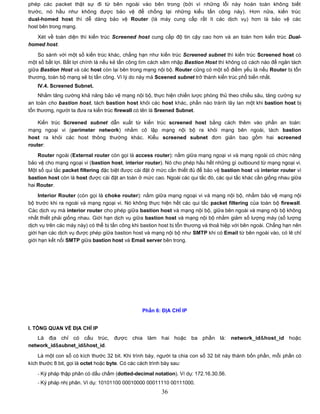 phép các packet thật sự đi từ bên ngoài vào bên trong (bởi vì những lỗi này hoàn toàn không biết
trước, nó hầu như không được bảo vệ để chống lại những kiểu tấn công này). Hơn nữa, kiến trúc
dual-homed host thì dễ dàng bảo vệ Router (là máy cung cấp rất ít các dịch vụ) hơn là bảo vệ các
host bên trong mạng.

   Xét về toàn diện thì kiến trúc Screened host cung cấp độ tin cậy cao hơn và an toàn hơn kiến trúc Dual-
homed host.
    So sánh với một số kiến trúc khác, chẳng hạn như kiến trúc Screened subnet thì kiến trúc Screened host có
một số bất lợi. Bất lợi chính là nếu kẻ tấn công tìm cách xâm nhập Bastion Host thì không có cách nào để ngăn tách
giữa Bastion Host và các host còn lại bên trong mạng nội bộ. Router cũng có một số điểm yếu là nếu Router bị tổn
thương, toàn bộ mạng sẽ bị tấn công. Vì lý do này mà Sceened subnet trở thành kiến trúc phổ biến nhất.
    IV.4. Screened Subnet.
     Nhằm tăng cường khả năng bảo vệ mạng nội bộ, thực hiện chiến lược phòng thủ theo chiều sâu, tăng cường sự
an toàn cho bastion host, tách bastion host khỏi các host khác, phần nào tránh lây lan một khi bastion host bị
tổn thương, người ta đưa ra kiến trúc firewall có tên là Sreened Subnet.

    Kiến trúc Screened subnet dẫn xuất từ kiến trúc screened host bằng cách thêm vào phần an toàn:
mạng ngoại vi (perimeter network) nhằm cô lập mạng nội bộ ra khỏi mạng bên ngoài, tách bastion
host ra khỏi các host thông thường khác. Kiểu screened subnet đơn giản bao gồm hai screened
router:

    Router ngoài (External router còn gọi là access router): nằm giữa mạng ngoại vi và mạng ngoài có chức năng
bảo vệ cho mạng ngoại vi (bastion host, interior router). Nó cho phép hầu hết những gì outbound từ mạng ngoại vi.
Một số qui tắc packet filtering đặc biệt được cài đặt ở mức cần thiết đủ để bảo vệ bastion host và interior router vì
bastion host còn là host được cài đặt an toàn ở mức cao. Ngoài các qui tắc đó, các qui tắc khác cần giống nhau giữa
hai Router.
     Interior Router (còn gọi là choke router): nằm giữa mạng ngoại vi và mạng nội bộ, nhằm bảo vệ mạng nội
bộ trước khi ra ngoài và mạng ngoại vi. Nó không thực hiện hết các qui tắc packet filtering của toàn bộ firewall.
Các dịch vụ mà interior router cho phép giữa bastion host và mạng nội bộ, giữa bên ngoài và mạng nội bộ không
nhất thiết phải giống nhau. Giới hạn dịch vụ giữa bastion host và mạng nội bộ nhằm giảm số lượng máy (số lượng
dịch vụ trên các máy này) có thể bị tấn công khi bastion host bị tổn thương và thoả hiệp với bên ngoài. Chẳng hạn nên
giới hạn các dịch vụ được phép giữa bastion host và mạng nội bộ như SMTP khi có Email từ bên ngoài vào, có lẽ chỉ
giới hạn kết nối SMTP giữa bastion host và Email server bên trong.




                                                Phần 6: ĐỊA CHỈ IP


I. TỔNG QUAN VỀ ĐỊA CHỈ IP
   Là địa chỉ có cấu trúc, được chia làm hai hoặc ba phần là: network_id&host_id hoặc
network_id&subnet_id&host_id.
    Là một con số có kích thước 32 bit. Khi trình bày, người ta chia con số 32 bit này thành bốn phần, mỗi phần có
kích thước 8 bit, gọi là octet hoặc byte. Có các cách trình bày sau:

    - Ký pháp thập phân có dấu chấm (dotted-decimal notation). Ví dụ: 172.16.30.56.
    - Ký pháp nhị phân. Ví dụ: 10101100 00010000 00011110 00111000.
                                                         36
 