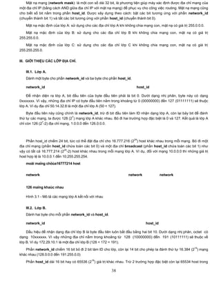 Mặt nạ mạng (network mask): là một con số dài 32 bit, là phương tiện giúp máy xác định được địa chỉ mạng của
một địa chỉ IP (bằng cách AND giữa địa chỉ IP với mặt nạ mạng) để phục vụ cho công việc routing. Mặt nạ mạng cũng
cho biết số bit nằm trong phần host_id. Được xây dựng theo cách: bật các bit tương ứng với phần network_id
(chuyển thành bit 1) và tắt các bit tương ứng với phần host_id (chuyển thành bit 0).

    Mặt nạ mặc định của lớp A: sử dụng cho các địa chỉ lớp A khi không chia mạng con, mặt nạ có giá trị 255.0.0.0.

    Mặt nạ mặc định của lớp B: sử dụng cho các địa chỉ lớp B khi không chia mạng con, mặt nạ có giá trị
255.255.0.0.
    Mặt nạ mặc định của lớp C: sử dụng cho các địa chỉ lớp C khi không chia mạng con, mặt nạ có giá trị
255.255.255.0.


III. GIỚI THIỆU CÁC LỚP ĐỊA CHỈ.

    III.1. Lớp A.
    Dành một byte cho phần network_id và ba byte cho phần host_id.

    network_id                                                          host_id

    Để nhận diện ra lớp A, bit đầu tiên của byte đầu tiên phải là bit 0. Dưới dạng nhị phân, byte này có dạng
0xxxxxxx. Vì vậy, những địa chỉ IP có byte đầu tiên nằm trong khoảng từ 0 (00000000) đến 127 (01111111) sẽ thuộc
lớp A. Ví dụ địa chỉ 50.14.32.8 là một địa chỉ lớp A (50 < 127).
     Byte đầu tiên này cũng chính là network_id, trừ đi bit đầu tiên làm ID nhận dạng lớp A, còn lại bảy bit để đánh
                                  7
thứ tự các mạng, ta được 128 (2 ) mạng lớp A khác nhau. Bỏ đi hai trường hợp đặc biệt là 0 và 127. Kết quả là lớp A
              7
chỉ còn 126 (2 -2) địa chỉ mạng, 1.0.0.0 đến 126.0.0.0.



                                                                      24
    Phần host_id chiếm 24 bit, tức có thể đặt địa chỉ cho 16.777.216 (2 ) host khác nhau trong mỗi mạng. Bỏ đi một
địa chỉ mạng (phần host_id chứa toàn các bit 0) và một địa chỉ broadcast (phần host_id chứa toàn các bit 1) như
                             24
vậy có tất cả 16.777.214 (2 -2) host khác nhau trong mỗi mạng lớp A. Ví dụ, đối với mạng 10.0.0.0 thì những giá trị
host hợp lệ là 10.0.0.1 đến 10.255.255.254.
    moãi maïng chöùa16777214 host


    network                                                        network             network


    126 maïng khaùc nhau

    Hình 3.1 - Mô tả các mạng lớp A kết nối với nhau


    III.2. Lớp B.
    Dành hai byte cho mỗi phần network_id và host_id.

    network_id                                                               host_id

    Dấu hiệu để nhận dạng địa chỉ lớp B là byte đầu tiên luôn bắt đầu bằng hai bit 10. Dưới dạng nhị phân, octet có
dạng 10xxxxxx. Vì vậy những địa chỉ nằm trong khoảng từ 128 (10000000) đến 191 (10111111) sẽ thuộc về
lớp B. Ví dụ 172.29.10.1 là một địa chỉ lớp B (128 < 172 < 191).
                                                                                                           14
   Phần network_id chiếm 16 bit bỏ đi 2 bit làm ID cho lớp, còn lại 14 bit cho phép ta đánh thứ tự 16.384 (2 ) mạng
khác nhau (128.0.0.0 đến 191.255.0.0)
                                            16
    Phần host_id dài 16 bit hay có 65536 (2 ) giá trị khác nhau. Trừ 2 trường hợp đặc biệt còn lại 65534 host trong

                                                        38
 