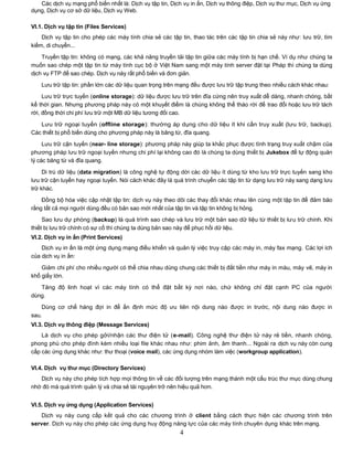 Các dịch vụ mạng phổ biến nhất là: Dịch vụ tập tin, Dịch vụ in ấn, Dịch vụ thông điệp, Dịch vụ thư mục, Dịch vụ ứng
dụng, Dịch vụ cơ sở dữ liệu, Dịch vụ Web.

VI.1. Dịch vụ tập tin (Files Services)
    Dịch vụ tập tin cho phép các máy tính chia sẻ các tập tin, thao tác trên các tập tin chia sẻ này như: lưu trữ, tìm
kiếm, di chuyển...

    Truyền tập tin: không có mạng, các khả năng truyền tải tập tin giữa các máy tính bị hạn chế. Ví dụ như chúng ta
muốn sao chép một tập tin từ máy tính cục bộ ở Việt Nam sang một máy tính server đặt tại Pháp thì chúng ta dùng
dịch vụ FTP để sao chép. Dịch vụ này rất phổ biến và đơn giản.
    Lưu trữ tập tin: phần lớn các dữ liệu quan trọng trên mạng đều được lưu trữ tập trung theo nhiều cách khác nhau:
     Lưu trữ trực tuyến (online storage): dữ liệu được lưu trữ trên đĩa cứng nên truy xuất dễ dàng, nhanh chóng, bất
kể thời gian. Nhưng phương pháp này có một khuyết điểm là chúng không thể tháo rời để trao đổi hoặc lưu trữ tách
rời, đồng thời chi phí lưu trữ một MB dữ liệu tương đối cao.

   Lưu trữ ngoại tuyến (offline storage): thường áp dụng cho dữ liệu ít khi cần truy xuất (lưu trữ, backup).
Các thiết bị phổ biến dùng cho phương pháp này là băng từ, đĩa quang.

     Lưu trữ cận tuyến (near- line storage): phương pháp này giúp ta khắc phục được tình trạng truy xuất chậm của
phương pháp lưu trữ ngoại tuyến nhưng chi phí lại không cao đó là chúng ta dùng thiết bị Jukebox để tự động quản
lý các băng từ và đĩa quang.

     Di trú dữ liệu (data migration) là công nghệ tự động dời các dữ liệu ít dùng từ kho lưu trữ trực tuyến sang kho
lưu trữ cận tuyến hay ngoại tuyến. Nói cách khác đây là quá trình chuyển các tập tin từ dạng lưu trữ này sang dạng lưu
trữ khác.
    Đồng bộ hóa việc cập nhật tập tin: dịch vụ này theo dõi các thay đổi khác nhau lên cùng một tập tin để đảm bảo
rằng tất cả mọi người dùng đều có bản sao mới nhất của tập tin và tập tin không bị hỏng.
     Sao lưu dự phòng (backup) là quá trình sao chép và lưu trữ một bản sao dữ liệu từ thiết bị lưu trữ chính. Khi
thiết bị lưu trữ chính có sự cố thì chúng ta dùng bản sao này để phục hồi dữ liệu.
VI.2. Dịch vụ in ấn (Print Services)
    Dịch vụ in ấn là một ứng dụng mạng điều khiển và quản lý việc truy cập các máy in, máy fax mạng. Các lợi ích
của dịch vụ in ấn:

    Giảm chi phí cho nhiều người có thể chia nhau dùng chung các thiết bị đắt tiền như máy in màu, máy vẽ, máy in
khổ giấy lớn.
   Tăng độ linh hoạt vì các máy tính có thể đặt bất kỳ nơi nào, chứ không chỉ đặt cạnh PC của người
dùng.
    Dùng cơ chế hàng đợi in để ấn định mức độ ưu tiên nội dung nào được in trước, nội dung nào được in
sau.
VI.3. Dịch vụ thông điệp (Message Services)
    Là dịch vụ cho phép gởi/nhận các thư điện tử (e-mail). Công nghệ thư điện tử này rẻ tiền, nhanh chóng,
phong phú cho phép đính kèm nhiều loại file khác nhau như: phim ảnh, âm thanh... Ngoài ra dịch vụ này còn cung
cấp các ứng dụng khác như: thư thoại (voice mail), các ứng dụng nhóm làm việc (workgroup application).

VI.4. Dịch vụ thƣ mục (Directory Services)
   Dịch vụ này cho phép tích hợp mọi thông tin về các đối tượng trên mạng thành một cấu trúc thư mục dùng chung
nhờ đó mà quá trình quản lý và chia sẻ tài nguyên trở nên hiệu quả hơn.


VI.5. Dịch vụ ứng dụng (Application Services)
   Dịch vụ này cung cấp kết quả cho các chương trình ở client bằng cách thực hiện các chương trình trên
server. Dịch vụ này cho phép các ứng dụng huy động năng lực của các máy tính chuyên dụng khác trên mạng.
                                                          4
 
