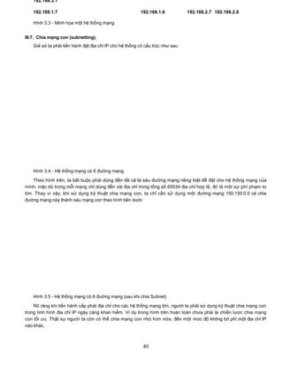 192.168.3.1

   192.168.1.7                                          192.168.1.8            192.168.2.7 192.168.2.8

   Hình 3.3 - Minh họa một hệ thống mạng


III.7. Chia mạng con (subnetting).
   Giả sử ta phải tiến hành đặt địa chỉ IP cho hệ thống có cấu trúc như sau:




   Hình 3.4 - Hệ thống mạng có 6 đường mạng

    Theo hình trên, ta bắt buộc phải dùng đến tất cả là sáu đường mạng riêng biệt để đặt cho hệ thống mạng của
mình, mặc dù trong mỗi mạng chỉ dùng đến vài địa chỉ trong tổng số 65534 địa chỉ hợp lệ, đó là một sự phí phạm to
lớn. Thay vì vậy, khi sử dụng kỹ thuật chia mạng con, ta chỉ cần sử dụng một đường mạng 150.150.0.0 và chia
đường mạng này thành sáu mạng con theo hình bên dưới:




   Hình 3.5 - Hệ thống mạng có 6 đường mạng (sau khi chia Subnet)

    Rõ ràng khi tiến hành cấp phát địa chỉ cho các hệ thống mạng lớn, người ta phải sử dụng kỹ thuật chia mạng con
trong tình hình địa chỉ IP ngày càng khan hiếm. Ví dụ trong hình trên hoàn toàn chưa phải là chiến lược chia mạng
con tối ưu. Thật sự người ta còn có thể chia mạng con nhỏ hơn nữa, đến một mức độ không bỏ phí một địa chỉ IP
nào khác.



                                                          40
 