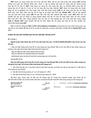 NAT được sử dụng trong thực tế là tại một thời điểm, tất cả các host trong một mạng LAN thường
không truy xuất vào Internet đồng thời, chính vì vậy ta không cần phải sử dụng một số lượng tương
ứng địa chỉ IP hợp lệ. NAT cũng được sử dụng khi nhà cung cấp dịch vụ Internet (ISP) cung cấp số
lượng địa chỉ IP hợp lệ ít hơn so với số máy cần truy cập Internet. NAT được sử dụng trên các router
đóng vai trò là gateway cho một mạng. Các host bên trong mạng LAN sẽ sử dụng một lớp địa chỉ riêng
thích hợp. Còn danh sách các địa chỉ IP hợp lệ sẽ được cấu hình trên Router NAT. Tất cả các packet
của các host bên trong mạng LAN khi gửi đến một host trên Internet đều được router NAT phân tích và
chuyển đổi các địa chỉ riêng có trong packet thành một địa chỉ hợp lệ trong danh sách rồi mới chuyển
đến host đích nằm trên mạng Internet. Sau đó nếu có một packet gửi cho một host bên trong mạng
LAN thì Router NAT cũng chuyển đổi địa chỉ đích thành địa chỉ riêng của host đó rồi mới chuyển cho
host ở bên trong mạng LAN.
    Một cơ chế mở rộng của NAT là PAT (Port Address Translation) cũng dùng cho mục đích tương ứng. Lúc
này thay vì chỉ chuyển đổi địa chỉ IP thì cả địa chỉ cổng dịch vụ (port) cũng được chuyển đổi (do Router NAT quyết
định).


IV.MỘT SỐ CÂU HỎI THƢỜNG ĐẶT RA KHI LÀM VIỆC VỚI ĐỊA CHỈ IP.


IV.1. Ví dụ 1.
    Ngƣời ta ghi nhận đƣợc địa chỉ IP của một host nhƣ sau: 172.29.32.30/255.255.240.0, hãy trả lời các câu
hỏi sau:
   - Hãy cho biết mạng chứa host đó có chia mạng con hay không? Nếu có thì cho biết có bao nhiêu mạng con
tương tự như vậy? Và có bao nhiêu host trong mỗi mạng con?
    - Hãy cho biết host nằm trong mạng có địa chỉ là gì?
    - Hãy cho biết địa chỉ broadcast dùng cho mạng đó?
    - Liệt kê danh sách các địa chỉ host nằm chung mạng con với host trên.

    Hướng dẫn trả lời:

   Hãy cho biết mạng chứa host đó có chia mạng con hay không? Nếu có thì cho biết có bao nhiêu mạng con
tƣơng tự nhƣ vậy? Và có bao nhiêu host trong mỗi mạng con?
    1. Xác định lớp địa chỉ  xác định mặt nạ mặc định của lớp, so khớp với mặt nạ của địa chỉ  kết luận có
chia mạng con hay không?
                                                                x
    2. Xác định số bit trong subnet_id = x  số mạng con = 2 -2.
                                                                     y
    3. Xác định số bit trong host_id = y  số host trong mạng con = 2 -2.

    Như vậy, Host này có địa chỉ IP thuộc lớp B, trong khi subnet mask của Host lại là
255.255.240.0 (khác với subnet mask mặc định của lớp B)  nên host trên nằm trong mạng có chia mạng con.

    Subnet mask mặc                                      255.25      =       11111111 11111111 00000000 00000000
    định của lớp B                                   5.0.0
    Subnet mask của                                                  =
    Host                                                             11111111       11111111 11110000 00000000
                                                         255.25
                                                     5.240.0




                                                           43
 