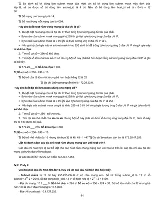  So sánh số bit dùng làm subnet mask của Host với số bit dùng làm subnet mask mặc định của
lớp B, sẽ có được số bit dùng làm subnet_id là 4 bit. Nên số bit dùng làm host_id sẽ là (16-4) = 12
bit.
     Số mạng con tương tự là 14.

     Số host trong mỗi mạng con là 4094.

    Hãy cho biết host nằm trong mạng có địa chỉ là gì?

    1. Duyệt mặt nạ mạng con và địa chỉ IP theo từng byte tương ứng, từ trái qua phải.
    + Byte nào của subnet mask mang giá trị 255 thì ghi lại byte tương ứng của địa chỉ IP.
    + Byte nào của subnet mask là 0 thì ghi lại byte tương ứng ở địa chỉ IP là 0.
    + Nếu giá trị của byte nào ở subnet mask khác 255 và 0 thì để trống byte tương ứng ở địa chỉ IP và gọi byte này
là số khó chịu.
    2. Tìm số cơ sở = 256-số khó chịu.
     3. Tìm bội số lớn nhất của số cơ sở nhưng bội số này phải bé hơn hoặc bằng số tương ứng trong địa chỉ IP và ghi
lại số này.
     172.29.___.0. Số khó chịu = 240.
 Số cơ sở = 256 - 240 = 16.

     Bội số của 16 lớn nhất nhưng bé hơn hoặc bằng 32 là 32
                        địa chỉ đường mạng cần tìm là 172.29.32.0.
Hãy cho biết địa chỉ broadcast dùng cho mạng đó?

    1. Duyệt mặt nạ mạng con và địa chỉ IP theo từng byte tương ứng, từ trái qua phải.
    + Byte nào của subnet mask mang giá trị 255 thì ghi lại byte tương ứng của địa chỉ IP,
    + Byte nào của subnet mask là 0 thì ghi vào byte tương ứng của địa chỉ IP là 255
    + Nếu byte của subnet mask có giá trị khác 255 và 0 thì để trống byte tương ứng ở địa chỉ IP và gọi byte này là
số khó chịu.
    2. Tìm số cơ sở = 256 - số khó chịu.
     3. Tìm bội số nhỏ nhất của số cơ sở nhưng bội số này phải lớn hơn số tương ứng trong địa chỉ IP, đem số này
trừ đi 1 thì được kết quả.
     172.29.___.255. Số khó chịu = 240.

 Số cơ sở = 256 - 240 = 16.
     Bội số nhỏ nhất của 16 nhưng lớn hơn 32 là 48. 48 - 1 =47  Địa chỉ broadcast cần tìm là 172.29.47.255.

    Liệt kê danh sách các địa chỉ host nằm chung mạng con với host trên?

   Các địa chỉ host hợp lệ có thể đặt cho các host nằm chung mạng con với host ở trên là: các địa chỉ sau địa chỉ
mạng và trước địa chỉ broadcast.

     Các địa chỉ từ 172.29.32.1 đến 172.29.47.254.


IV.2. Ví dụ 2.
    Cho host có địa chỉ 10.8.100.49/19. Hãy trả lời các câu hỏi trên cho host này.

   - Subnet mask là 19 bit hay 255.255.224.0  có chia mạng con. Số bit trong subnet_id là 11  số
          11                                                         13
subnet = 2 -2 = 2046. Số bit trong host_id là 13  số host hợp lệ = 2 - 2 = 8190.
   - Địa chỉ mạng: 10.8.___.0. Số khó chịu = 224  Số cơ sở = 256 - 224 = 32. Bội số lớn nhất của 32 nhưng bé
hơn 100 là 96  địa chỉ mạng là 10.8.96.0.
    - Địa chỉ broadcast: 10.8.127.255.
                                                          44
 