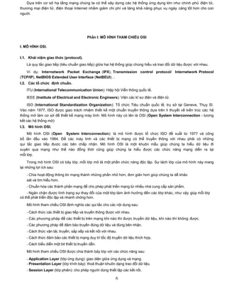 Dựa trên cơ sở hạ tầng mạng chúng ta có thể xây dựng các hệ thống ứng dụng lớn như chính phủ điện tử,
thương mại điện tử, điện thoại Internet nhằm giảm chi phí và tăng khả năng phục vụ ngày càng tốt hơn cho con
người.




                                          Phần I: MÔ HÌNH THAM CHIẾU OSI

I. MÔ HÌNH OSI.

I.1. Khái niệm giao thức (protocol).
   Là quy tắc giao tiếp (tiêu chuẩn giao tiếp) giữa hai hệ thống giúp chúng hiểu và trao đổi dữ liệu được với nhau.
   Ví dụ: Internetwork Packet Exchange (IPX), Transmission control protocol/ Internetwork Protocol
(TCP/IP), NetBIOS Extended User Interface (NetBEUI)…
I.2. Các tổ chức định chuẩn.
   ITU (International Telecommunication Union): Hiệp hội Viễn thông quốc tế.

   IEEE (Institute of Electrical and Electronic Engineers): Viện các kĩ sư điện và điện tử.

    ISO (International Standardization Organization): Tổ chức Tiêu chuẩn quốc tế, trụ sở tại Geneve, Thụy Sĩ.
Vào năm 1977, ISO được giao trách nhiệm thiết kế một chuẩn truyền thông dựa trên lí thuyết về kiến trúc các hệ
thống mở làm cơ sở để thiết kế mạng máy tính. Mô hình này có tên là OSI (Open System Interconnection - tương
kết các hệ thống mở)
I.3. Mô hình OSI.
    Mô hình OSI (Open System Interconnection): là mô hình được tổ chức ISO đề xuất từ 1977 và công
bố lần đầu vào 1984. Để các máy tính và các thiết bị mạng có thể truyền thông với nhau phải có những
qui tắc giao tiếp được các bên chấp nhận. Mô hình OSI là một khuôn mẫu giúp chúng ta hiểu dữ liệu đi
xuyên qua mạng như thế nào đồng thời cũng giúp chúng ta hiểu được các chức năng mạng diễn ra tại
mỗi lớp.

     Trong mô hình OSI có bảy lớp, mỗi lớp mô tả một phần chức năng độc lập. Sự tách lớp của mô hình này mang
lại những lợi ích sau:
   - Chia hoạt động thông tin mạng thành những phần nhỏ hơn, đơn giản hơn giúp chúng ta dễ khảo
   sát và tìm hiểu hơn.
   - Chuẩn hóa các thành phần mạng để cho phép phát triển mạng từ nhiều nhà cung cấp sản phẩm.
    - Ngăn chặn được tình trạng sự thay đổi của một lớp làm ảnh hưởng đến các lớp khác, như vậy giúp mỗi lớp
có thể phát triển độc lập và nhanh chóng hơn.

   Mô hình tham chiếu OSI định nghĩa các qui tắc cho các nội dung sau:

   - Cách thức các thiết bị giao tiếp và truyền thông được với nhau.
   - Các phương pháp để các thiết bị trên mạng khi nào thì được truyền dữ liệu, khi nào thì không được.
   - Các phương pháp để đảm bảo truyền đúng dữ liệu và đúng bên nhận.
   - Cách thức vận tải, truyền, sắp xếp và kết nối với nhau.
   - Cách thức đảm bảo các thiết bị mạng duy trì tốc độ truyền dữ liệu thích hợp.
   - Cách biểu diễn một bit thiết bị truyền dẫn.

   Mô hình tham chiếu OSI được chia thành bảy lớp với các chức năng sau:
   - Application Layer (lớp ứng dụng): giao diện giữa ứng dụng và mạng.
   - Presentation Layer (lớp trình bày): thoả thuận khuôn dạng trao đổi dữ liệu.
   - Session Layer (lớp phiên): cho phép người dùng thiết lập các kết nối.

                                                           6
 