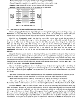- Transport Layer (lớp vận chuyển): đảm bảo truyền thông giữa hai hệ thống.
    - Network Layer (lớp mạng): định hướng dữ liệu truyền trong môi trường liên mạng.
    - Data link Layer (lớp liên kết dữ liệu): xác định việc truy xuất đến các thiết bị.
    - Physical Layer (lớp vật lý): chuyển đổi dữ liệu thành các bit và truyền đi.




I.4. Chức năng của các lớp trong mô hình tham chiếu OSI
    Lớp ứng dụng (Application Layer): là giao diện giữa các chương trình ứng dụng của người dùng và mạng. Lớp
Application xử lý truy nhập mạng chung, kiểm soát luồng và phục hồi lỗi. Lớp này không cung cấp các dịch vụ cho
lớp nào mà nó cung cấp dịch vụ cho các ứng dụng như: truyền file, gởi nhận E-mail, Telnet, HTTP, FTP, SMTP…

    Lớp trình bày (Presentation Layer): lớp này chịu trách nhiệm thương lượng và xác lập dạng thức dữ
liệu được trao đổi. Nó đảm bảo thông tin mà lớp ứng dụng của một hệ thống đầu cuối gởi đi, lớp ứng
dụng của hệ thống khác có thể đọc được. Lớp trình bày thông dịch giữa nhiều dạng dữ liệu khác nhau
thông qua một dạng chung, đồng thời nó cũng nén và giải nén dữ liệu. Thứ tự byte, bit bên gởi và bên
nhận qui ước qui tắc gởi nhận một chuỗi byte, bit từ trái qua phải hay từ phải qua trái. Nếu hai bên
không thống nhất thì sẽ có sự chuyển đổi thứ tự các byte bit vào trước hoặc sau khi truyền. Lớp
presentation cũng quản lý các cấp độ nén dữ liệu nhằm giảm số bit cần truyền. Ví dụ: JPEG, ASCCI,
EBCDIC...
     Lớp phiên (Session Layer): lớp này có chức năng thiết lập, quản lý, và kết thúc các phiên thông tin giữa hai
thiết bị truyền nhận. Lớp phiên cung cấp các dịch vụ cho lớp trình bày. Lớp Session cung cấp sự đồng bộ hóa giữa
các tác vụ người dùng bằng cách đặt những điểm kiểm tra vào luồng dữ liệu. Bằng cách này, nếu mạng không
hoạt động thì chỉ có dữ liệu truyền sau điểm kiểm tra cuối cùng mới phải truyền lại. Lớp này cũng thi hành kiểm soát
hội thoại giữa các quá trình giao tiếp, điều chỉnh bên nào truyền, khi nào, trong bao lâu. Ví dụ như: RPC, NFS,... Lớp
này kết nối theo ba cách: Haft-duplex, Simplex, Full-duplex.
     Lớp vận chuyển (Transport Layer): lớp vận chuyển phân đoạn dữ liệu từ hệ thống máy truyền và tái thiết lập dữ
liệu vào một luồng dữ liệu tại hệ thống máy nhận đảm bảo rằng việc bàn giao các thông điệp giữa các thiết bị đáng
tin cậy. Dữ liệu tại lớp này gọi là segment. Lớp này thiết lập, duy trì và kết thúc các mạch ảo đảm bảo cung cấp các
dịch vụ sau:

   - Xếp thứ tự các phân đoạn: khi một thông điệp lớn được tách thành nhiều phân đoạn nhỏ để bàn giao, lớp vận
chuyển sẽ sắp xếp thứ tự các phân đoạn trước khi ráp nối các phân đoạn thành thông điệp ban đầu.
    - Kiểm soát lỗi: khi có phân đoạn bị thất bại, sai hoặc trùng lắp, lớp vận chuyển sẽ yêu cầu truyền lại.
   - Kiểm soát luồng: lớp vận chuyển dùng các tín hiệu báo nhận để xác nhận. Bên gửi sẽ không truyền đi phân
đoạn dữ liệu kế tiếp nếu bên nhận chưa gởi tín hiệu xác nhận rằng đã nhận được phân đoạn dữ liệu trước đó đầy đủ.
    Lớp mạng (Network Layer): lớp mạng chịu trách nhiệm lập địa chỉ các thông điệp, diễn dịch địa chỉ và tên logic
thành địa chỉ vật lý đồng thời nó cũng chịu trách nhiệm gởi packet từ mạng nguồn đến mạng đích. Lớp này quyết
định đường đi từ máy tính nguồn đến máy tính đích. Nó quyết định dữ liệu sẽ truyền trên đường nào dựa vào
tình trạng, ưu tiên dịch vụ và các yếu tố khác. Nó cũng quản lý lưu lượng trên mạng chẳng hạn như chuyển đổi gói,
định tuyến, và kiểm soát sự tắc nghẽn dữ liệu. Nếu bộ thích ứng mạng trên bộ định tuyến (router) không thể truyền đủ
đoạn dữ liệu mà máy tính nguồn gởi đi, lớp Network trên bộ định tuyến sẽ chia dữ liệu thành những đơn vị nhỏ hơn,
nói cách khác, nếu máy tính nguồn gởi đi các gói tin có kích thước là 20Kb, trong khi Router chỉ cho phép các gói tin
                                                               7
 