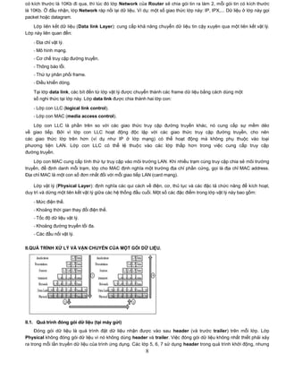 có kích thước là 10Kb đi qua, thì lúc đó lớp Network của Router sẽ chia gói tin ra làm 2, mỗi gói tin có kích thước
là 10Kb. Ở đầu nhận, lớp Network ráp nối lại dữ liệu. Ví dụ: một số giao thức lớp này: IP, IPX,... Dữ liệu ở lớp này gọi
packet hoặc datagram.
   Lớp liên kết dữ liệu (Data link Layer): cung cấp khả năng chuyển dữ liệu tin cậy xuyên qua một liên kết vật lý.
Lớp này liên quan đến:

    - Địa chỉ vật lý.
    - Mô hình mạng.
    - Cơ chế truy cập đường truyền.
    - Thông báo lỗi.
    - Thứ tự phân phối frame.
    - Điều khiển dòng.

    Tại lớp data link, các bít đến từ lớp vật lý được chuyển thành các frame dữ liệu bằng cách dùng một
    số nghi thức tại lớp này. Lớp data link được chia thành hai lớp con:

    - Lớp con LLC (logical link control).
    - Lớp con MAC (media access control).

   Lớp con LLC là phần trên so với các giao thức truy cập đường truyền khác, nó cung cấp sự mềm                    dẻo
về giao tiếp. Bởi vì lớp con LLC hoạt động độc lập với các giao thức truy cập đường truyền, cho                    nên
các giao thức lớp trên hơn (ví dụ như IP ở lớp mạng) có thể hoạt động mà không phụ thuộc vào                       loại
phương tiện LAN. Lớp con LLC có thể lệ thuộc vào các lớp thấp hơn trong việc cung cấp truy                         cập
đường truyền.

    Lớp con MAC cung cấp tính thứ tự truy cập vào môi trường LAN. Khi nhiều trạm cùng truy cập chia sẻ môi trường
truyền, để định danh mỗi trạm, lớp cho MAC định nghĩa một trường địa chỉ phần cứng, gọi là địa chỉ MAC address.
Địa chỉ MAC là một con số đơn nhất đối với mỗi giao tiếp LAN (card mạng).

    Lớp vật lý (Physical Layer): định nghĩa các qui cách về điện, cơ, thủ tục và các đặc tả chức năng để kích hoạt,
duy trì và dừng một liên kết vật lý giữa các hệ thống đầu cuối. Một số các đặc điểm trong lớp vật lý này bao gồm:

    - Mức điện thế.
    - Khoảng thời gian thay đổi điện thế.
    - Tốc độ dữ liệu vật lý.
    - Khoảng đường truyền tối đa.
    - Các đầu nối vật lý.


II.QUÁ TRÌNH XỬ LÝ VÀ VẬN CHUYỂN CỦA MỘT GÓI DỮ LIỆU.




II.1. Quá trình đóng gói dữ liệu (tại máy gửi)
     Đóng gói dữ liệu là quá trình đặt dữ liệu nhận được vào sau header (và trước trailer) trên mỗi lớp. Lớp
Physical không đóng gói dữ liệu vì nó không dùng header và trailer. Việc đóng gói dữ liệu không nhất thiết phải xảy
ra trong mỗi lần truyền dữ liệu của trình ứng dụng. Các lớp 5, 6, 7 sử dụng header trong quá trình khởi động, nhưng
                                                           8
 