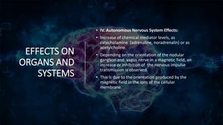 EFFECTS ON
ORGANS AND
SYSTEMS
• IV. Autonomous Nervous System Effects:
• Increase of chemical mediator levels, as
catecholamine (adrenaline, noradrenalin) or as
acetylcholine.
• Depending on the orientation of the nodular
ganglion and vagus nerve in a magnetic field, an
increase or inhibition of the nervous impulse
transmission is observed.
• This is due to the orientation produced by the
magnetic field in the ions of the cellular
membrane.
 