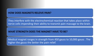 HOW DOES MAGNETS RELEIVE PAIN?
They interfere with the electrochemical reaction that takes place within
nerve cells impending their ability to transmit pain massage to the brain.
WHAT STRENGTH DOES THE MAGNET HAVE TO BE?
Medical magnet ranges in strength from 450 gauss to 10,000 gauss . The
higher the gauss the better the pain relief.
 