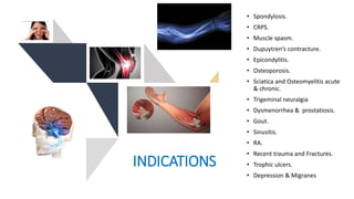 INDICATIONS
• Spondylosis.
• CRPS.
• Muscle spasm.
• Dupuytren’s contracture.
• Epicondylitis.
• Osteoporosis.
• Sciatica and Osteomyelitis acute
& chronic.
• Trigeminal neuralgia
• Dysmenorrhea & prostatiosis.
• Gout.
• Sinusitis.
• RA.
• Recent trauma and Fractures.
• Trophic ulcers.
• Depression & Migranes
 