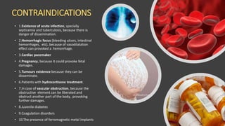 CONTRAINDICATIONS
• 1.Existence of acute infection, specially
septicemia and tuberculosis, because there is
danger of dissemination.
• 2.Hemorrhagic focus (bleeding ulcers, intestinal
hemorrhages, etc), because of vasodilatation
effect can provoked a hemorrhage.
• 3.Cardiac pacemaker
• 4.Pregnancy, because it could provoke fetal
damages.
• 5.Tumours existence because they can be
disseminate.
• 6.Patients with hydrocortisone treatment.
• 7.In case of vascular obstruction, because the
obstructive element can be liberated and
obstruct another part of the body, provoking
further damages.
• 8.Juvenile diabetes
• 9.Coagulation disorders
• 10.The presence of ferromagnetic metal implants
 