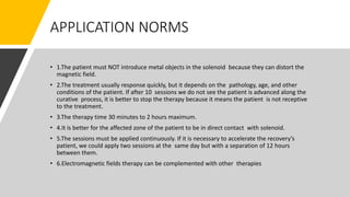 APPLICATION NORMS
• 1.The patient must NOT introduce metal objects in the solenoid because they can distort the
magnetic field.
• 2.The treatment usually response quickly, but it depends on the pathology, age, and other
conditions of the patient. If after 10 sessions we do not see the patient is advanced along the
curative process, it is better to stop the therapy because it means the patient is not receptive
to the treatment.
• 3.The therapy time 30 minutes to 2 hours maximum.
• 4.It is better for the affected zone of the patient to be in direct contact with solenoid.
• 5.The sessions must be applied continuously. If it is necessary to accelerate the recovery’s
patient, we could apply two sessions at the same day but with a separation of 12 hours
between them.
• 6.Electromagnetic fields therapy can be complemented with other therapies
 