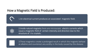 How a Magnetic Field is Produced:
1.An electrical current produces an associated magnetic field.
2.Inside natural magnets there are microscopic electric currents which
cause a magnetic field of certain intensity and direction due to the
structure of the crystals.
3.These magnetics create a prolonged result in which the magnets behave
as alkaline and counteract any acidity in the body caused by the disease.
 