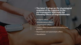 • The latest findings on the physiological
response of the organism to the
electromagnetic field imply the
following effects of magnetotherapy:
• analgesic effect
• Antiedematous effect.
• Antiphlogistic effect.
• Trophic effect (acceleration of healing and
growth).
• Myorelaxed and spasmolytic effect.
• Vasodilation
 